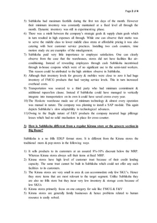 Page 2 of 4
5) Subhiksha had maximum footfalls during the first ten days of the month. However
their minimum inventory was constantly maintained at a fixed level all through the
month. Dynamic inventory was still in experimenting phase.
6) There was a misfit between the company’s strategic goals & supply chain goals which
in turn resulted in high expenses all through. While one can observe their motto was
to serve the middle class to lower middle class strata at affordable pricing it was also
catering with best customer service practices. Installing two cash counters, time
motion study etc are examples of the misalignment.
7) Subhiksha paid very little importance to employee satisfaction. One can clearly
observe from the case that the warehouses, stores did not have facilities like air-
conditioning. Instead of rewarding employees through cash Subhiksha incentivised
through in-house coupons which were of no significant use to the semi-rural workers.
This reason could be attributed to the high attrition observe in Subhiksha.
8) Although their inventory levels for grocery & mobiles were close to zero it had huge
inventory of FMCG products that had varying service levels. This in turn increased
overhead costs.
9) Transportation was sourced to a third party who had minimum commitment &
additional rupees/km clause. Instead if Subhiksha could have managed to vertically
integrate into transportation on its own it could have saved crores every year.
10) The Hoskote warehouse made use of minimum technology & almost every operation
was manual in nature. The company was planning to install a SAP module. This again
depicts Subhiksha’s slow adaptability to technological advances.
11) Owing to the fragile nature of F&V products the company incurred huge pilferage
losses which had no solid mechanism in place for cross-counter.
3) How is Subhiksha different from a regular Kirana store or the grocery section in
Big Bazar?
Subhiksha is a no frills EDLP format store. It is different from the Kirana stores the
traditional mom & pop stores in the following ways
1) It sells products to its customers at an assured 8%-10% discount below the MRP.
Whereas Kirana stores always sell their items at fixed MRP.
2) Kirana stores have high level of customer trust because of their credit lending
capacity. The same trust cannot be built in Subhiksha which could not offer any such
facilities to its customers.
3) The Kirana stores are very small in area & can accommodate only few SKU’s. Hence
they store items that are most relevant to the target segment. Unlike Subhiksha they
are also no frills store but they incur very low inventory & storage costs because of
low SKUs
4) Kirana stores primarily focus on one category for sale like FMCG & F&V
5) Kirana stores are generally family businesses & hence problems related to human
resource is easily solved.
 