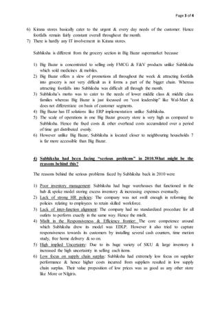 Page 3 of 4
6) Kirana stores basically cater to the urgent & every day needs of the customer. Hence
footfalls remain fairly constant overall throughout the month.
7) There is hardly any IT involvement in Kirana stores.
Subhiksha is different from the grocery section in Big Bazar supermarket because
1) Big Bazar is concentrated to selling only FMCG & F&V products unlike Subhiksha
which sold medicines & mobiles.
2) Big Bazar offers a slew of promotions all throughout the week & attracting footfalls
into grocery is not very difficult as it forms a part of the bigger chain. Whereas
attracting footfalls into Subhiksha was difficult all through the month.
3) Subhiksha’s motto was to cater to the needs of lower middle class & middle class
families whereas Big Bazar is just focussed on “cost leadership” like Wal-Mart &
does not differentiate on basis of customer segments.
4) Big Bazar has IT solutions like ERP implementation unlike Subhiksha.
5) The scale of operations in one Big Bazar grocery store is very high as compared to
Subhiksha. Hence the fixed costs & other overhead costs accumulated over a period
of time get distributed evenly.
6) However unlike Big Bazar, Subhiksha is located closer to neighbouring households 7
is far more accessible than Big Bazar.
4) Subhiksha had been facing “serious problems” in 2010.What might be the
reasons behind this?
The reasons behind the serious problems faced by Subhiksha back in 2010 were
1) Poor inventory management: Subhiksha had huge warehouses that functioned in the
hub & spoke model storing excess inventory & increasing expenses eventually.
2) Lack of strong HR policies: The company was not swift enough in reforming the
policies relating to employees to retain skilled workforce.
3) Lack of inter-function alignment: The company had no standardized procedure for all
outlets to perform exactly in the same way. Hence the misfit.
4) Misfit in the Responsiveness & Efficiency frontier: The core competence around
which Subhiksha drew its model was EDLP. However it also tried to capture
responsiveness towards its customers by installing several cash counters, time motion
study, free home delivery & so on.
5) High implied Uncertainty: Due to its huge variety of SKU & large inventory it
increased the high uncertainty in selling each items.
6) Low focus on supply chain surplus: Subhiksha had extremely low focus on supplier
performance & hence higher costs incurred from suppliers resulted in low supply
chain surplus. Their value proposition of low prices was as good as any other store
like More or Nilgiris.
 