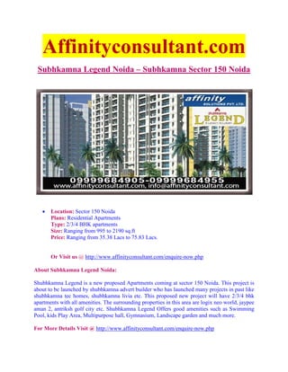 Affinityconsultant.com
 Subhkamna Legend Noida – Subhkamna Sector 150 Noida




   •   Location: Sector 150 Noida
       Plans: Residential Apartments
       Type: 2/3/4 BHK apartments
       Size: Ranging from 995 to 2190 sq.ft
       Price: Ranging from 35.38 Lacs to 75.83 Lacs.


       Or Visit us @ http://www.affinityconsultant.com/enquire-now.php

About Subhkamna Legend Noida:

Shubhkamna Legend is a new proposed Apartments coming at sector 150 Noida. This project is
about to be launched by shubhkamna advert builder who has launched many projects in past like
shubhkamna tec homes, shubhkamna livia etc. This proposed new project will have 2/3/4 bhk
apartments with all amenities. The surrounding properties in this area are logix neo world, jaypee
aman 2, antriksh golf city etc. Shubhkamna Legend Offers good amenities such as Swimming
Pool, kids Play Area, Multipurpose hall, Gymnasium, Landscape garden and much more.

For More Details Visit @ http://www.affinityconsultant.com/enquire-now.php
 