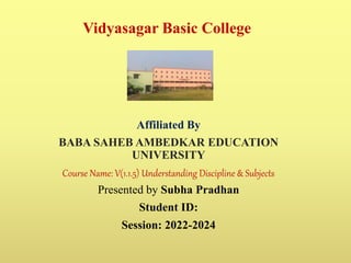 Vidyasagar Basic College
Affiliated By
BABA SAHEB AMBEDKAR EDUCATION
UNIVERSITY
Course Name: V(1.1.5) Understanding Discipline & Subjects
Presented by Subha Pradhan
Student ID:
Session: 2022-2024
 