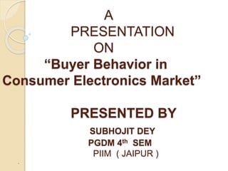 A
PRESENTATION
ON
“Buyer Behavior in
Consumer Electronics Market”
PRESENTED BY
SUBHOJIT DEY
PGDM 4th SEM
PIIM ( JAIPUR )
.
 