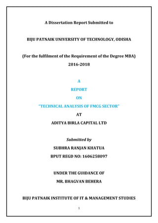 1
A Dissertation Report Submitted to
BIJU PATNAIK UNIVERSITY OF TECHNOLOGY, ODISHA
(For the fulfilment of the Requirement of the Degree MBA)
2016-2018
A
REPORT
ON
“TECHNICAL ANALYSIS OF FMCG SECTOR”
AT
ADITYA BIRLA CAPITAL LTD
Submitted by
SUBHRA RANJAN KHATUA
BPUT REGD NO: 1606258097
UNDER THE GUIDANCE OF
MR. BHAGVAN BEHERA
BIJU PATNAIK INSTITUTE OF IT & MANAGEMENT STUDIES
 