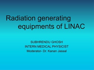 Radiation generating
equipments of LINAC
SUBHRENDU GHOSH
INTERN MEDICAL PHYSICIST
Moderator- Dr. Kanan Jassal
 