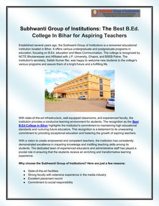 Subhwanti Group of Institutions: The Best B.Ed.
College In Bihar for Aspiring Teachers
Established several years ago, the Subhwanti Group of Institutions is a renowned educational
institution located in Bihar. It offers various undergraduate and postgraduate programs in
education, focusing on B.Ed. education and Mass Communication. The college is recognized by
NCTE Bhubaneswar and Affiliated with J.P. University, Chapra, and BSEB Patne. The
institution's secretary, Satish Kumar Rai, was happy to welcome new students to the college's
various programs and assure them of a bright future and a fulfilling life.
With state-of-the-art infrastructure, well-equipped classrooms, and experienced faculty, the
institution provides a conducive learning environment for students. The recognition as the Best
B.Ed College In Bihar highlights the institution's commitment to maintaining high educational
standards and nurturing future educators. This recognition is a testament to its unwavering
commitment to providing exceptional education and fostering the growth of aspiring teachers.
With a vision to create empowered and competent teachers, the institution has consistently
demonstrated excellence in imparting knowledge and instilling teaching skills among its
students. The dedicated team of experienced educators and administrative staff has played a
pivotal role in ensuring that the students receive an enriching and transformative learning
experience.
Why choose the Subhwanti Group of Institutions? Here are just a few reasons:
● State-of-the-art facilities
● Strong faculty with extensive experience in the media industry
● Excellent placement record
● Commitment to social responsibility
 