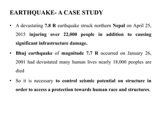 EARTHQUAKE- A CASE STUDY
• A devastating 7.8 R earthquake struck northern Nepal on April 25,
2015 injuring over 22,000 people in addition to causing
significant infrastructure damage.
• Bhuj earthquake of magnitude 7.7 R occurred on January 26,
2001 had devastated many human lives nearly 18,000 peoples are
died
• So it is necessary to control seismic potential on structure in
order to access a protection towards human race and structures.
 