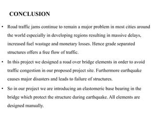 CONCLUSION
• Road traffic jams continue to remain a major problem in most cities around
the world especially in developing regions resulting in massive delays,
increased fuel wastage and monetary losses. Hence grade separated
structures offers a free flow of traffic.
• In this project we designed a road over bridge elements in order to avoid
traffic congestion in our proposed project site. Furthermore earthquake
causes major disasters and leads to failure of structures.
• So in our project we are introducing an elastomeric base bearing in the
bridge which protect the structure during earthquake. All elements are
designed manually.
 