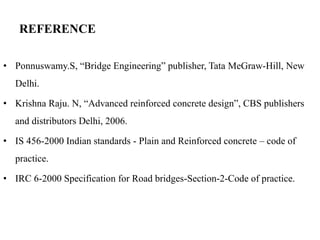 REFERENCE
• Ponnuswamy.S, “Bridge Engineering” publisher, Tata MeGraw-Hill, New
Delhi.
• Krishna Raju. N, “Advanced reinforced concrete design”, CBS publishers
and distributors Delhi, 2006.
• IS 456-2000 Indian standards - Plain and Reinforced concrete – code of
practice.
• IRC 6-2000 Specification for Road bridges-Section-2-Code of practice.
 