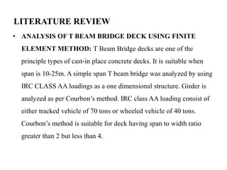 LITERATURE REVIEW
• ANALYSIS OF T BEAM BRIDGE DECK USING FINITE
ELEMENT METHOD: T Beam Bridge decks are one of the
principle types of cast-in place concrete decks. It is suitable when
span is 10-25m. A simple span T beam bridge was analyzed by using
IRC CLASS AA loadings as a one dimensional structure. Girder is
analyzed as per Courbon’s method. IRC class AA loading consist of
either tracked vehicle of 70 tons or wheeled vehicle of 40 tons.
Courbon’s method is suitable for deck having span to width ratio
greater than 2 but less than 4.
 