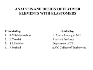 ANALYSIS AND DESIGN OF FLYOVER
ELEMENTS WITH ELASTOMERS
Presented by, Guided by,
1. R.V.Subbulakshmi S. Alarmelumangai, M.E
2. E.Yasodai Assistant Professor
3. S.P.Bavithra Department of CE
4. A.Parkavi A.V.C College of Engineering
 