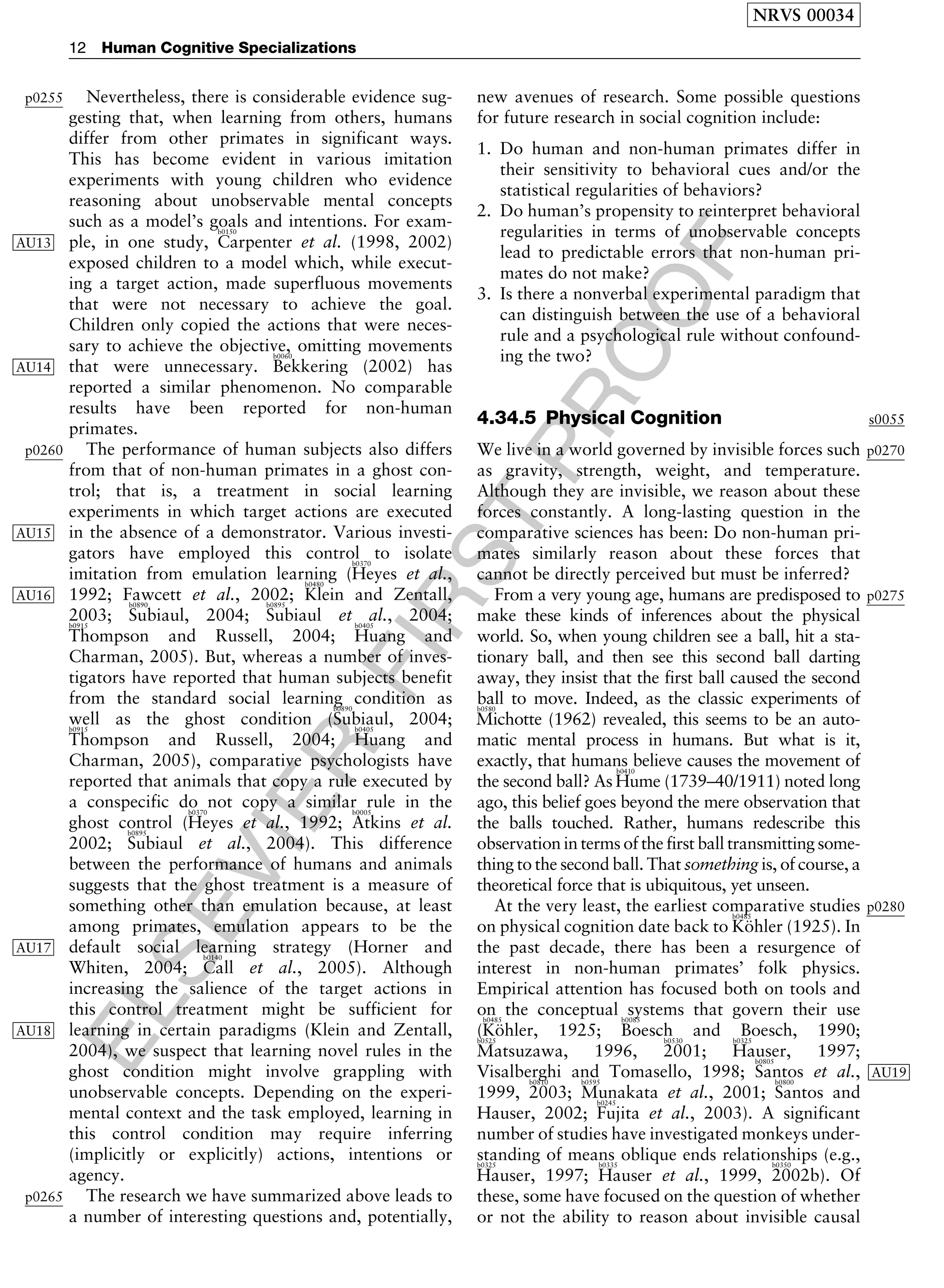 ELSEVIER
FIRST
PROOF
p0255 Nevertheless, there is considerable evidence sug-
gesting that, when learning from others, humans
differ from other primates in significant ways.
This has become evident in various imitation
experiments with young children who evidence
reasoning about unobservable mental concepts
such as a model’s goals and intentions. For exam-
ple, in one study,
b0150
Carpenter et al. (1998, 2002)AU13
exposed children to a model which, while execut-
ing a target action, made superfluous movements
that were not necessary to achieve the goal.
Children only copied the actions that were neces-
sary to achieve the objective, omitting movements
that were unnecessary.
b0060
Bekkering (2002) hasAU14
reported a similar phenomenon. No comparable
results have been reported for non-human
primates.
p0260 The performance of human subjects also differs
from that of non-human primates in a ghost con-
trol; that is, a treatment in social learning
experiments in which target actions are executed
AU15 in the absence of a demonstrator. Various investi-
gators have employed this control to isolate
imitation from emulation learning (
b0370
Heyes et al.,
1992; Fawcett et al., 2002;
b0480
Klein and Zentall,AU16
2003;
b0890
Subiaul, 2004;
b0895
Subiaul et al., 2004;b0915
Thompson and Russell, 2004;
b0405
Huang and
Charman, 2005). But, whereas a number of inves-
tigators have reported that human subjects benefit
from the standard social learning condition as
well as the ghost condition (
b0890
Subiaul, 2004;b0915
Thompson and Russell, 2004;
b0405
Huang and
Charman, 2005), comparative psychologists have
reported that animals that copy a rule executed by
a conspecific do not copy a similar rule in the
ghost control (
b0370
Heyes et al., 1992;
b0005
Atkins et al.
2002;
b0895
Subiaul et al., 2004). This difference
between the performance of humans and animals
suggests that the ghost treatment is a measure of
something other than emulation because, at least
among primates, emulation appears to be the
AU17 default social learning strategy (Horner and
Whiten, 2004;
b0140
Call et al., 2005). Although
increasing the salience of the target actions in
this control treatment might be sufficient for
AU18 learning in certain paradigms (Klein and Zentall,
2004), we suspect that learning novel rules in the
ghost condition might involve grappling with
unobservable concepts. Depending on the experi-
mental context and the task employed, learning in
this control condition may require inferring
(implicitly or explicitly) actions, intentions or
agency.
p0265 The research we have summarized above leads to
a number of interesting questions and, potentially,
new avenues of research. Some possible questions
for future research in social cognition include:
1. Do human and non-human primates differ in
their sensitivity to behavioral cues and/or the
statistical regularities of behaviors?
2. Do human’s propensity to reinterpret behavioral
regularities in terms of unobservable concepts
lead to predictable errors that non-human pri-
mates do not make?
3. Is there a nonverbal experimental paradigm that
can distinguish between the use of a behavioral
rule and a psychological rule without confound-
ing the two?
s00554.34.5 Physical Cognition
p0270We live in a world governed by invisible forces such
as gravity, strength, weight, and temperature.
Although they are invisible, we reason about these
forces constantly. A long-lasting question in the
comparative sciences has been: Do non-human pri-
mates similarly reason about these forces that
cannot be directly perceived but must be inferred?
p0275From a very young age, humans are predisposed to
make these kinds of inferences about the physical
world. So, when young children see a ball, hit a sta-
tionary ball, and then see this second ball darting
away, they insist that the first ball caused the second
ball to move. Indeed, as the classic experiments ofb0580
Michotte (1962) revealed, this seems to be an auto-
matic mental process in humans. But what is it,
exactly, that humans believe causes the movement of
the second ball? As
b0410
Hume (1739–40/1911) noted long
ago, this belief goes beyond the mere observation that
the balls touched. Rather, humans redescribe this
observation in terms of the first ball transmitting some-
thing to the second ball. That something is, of course, a
theoretical force that is ubiquitous, yet unseen.
p0280At the very least, the earliest comparative studies
on physical cognition date back to
b0485
Ko¨hler (1925). In
the past decade, there has been a resurgence of
interest in non-human primates’ folk physics.
Empirical attention has focused both on tools and
on the conceptual systems that govern their use
(
b0485
Ko¨hler, 1925;
b0085
Boesch and Boesch, 1990;b0525
Matsuzawa, 1996,
b0530
2001;
b0325
Hauser, 1997;
Visalberghi and Tomasello, 1998;
b0805
Santos et al., AU19
1999,
b0810
2003;
b0595
Munakata et al., 2001;
b0800
Santos and
Hauser, 2002;
b0245
Fujita et al., 2003). A significant
number of studies have investigated monkeys under-
standing of means oblique ends relationships (e.g.,b0325
Hauser, 1997;
b0335
Hauser et al., 1999,
b0350
2002b). Of
these, some have focused on the question of whether
or not the ability to reason about invisible causal
NRVS 00034
12 Human Cognitive Specializations
 