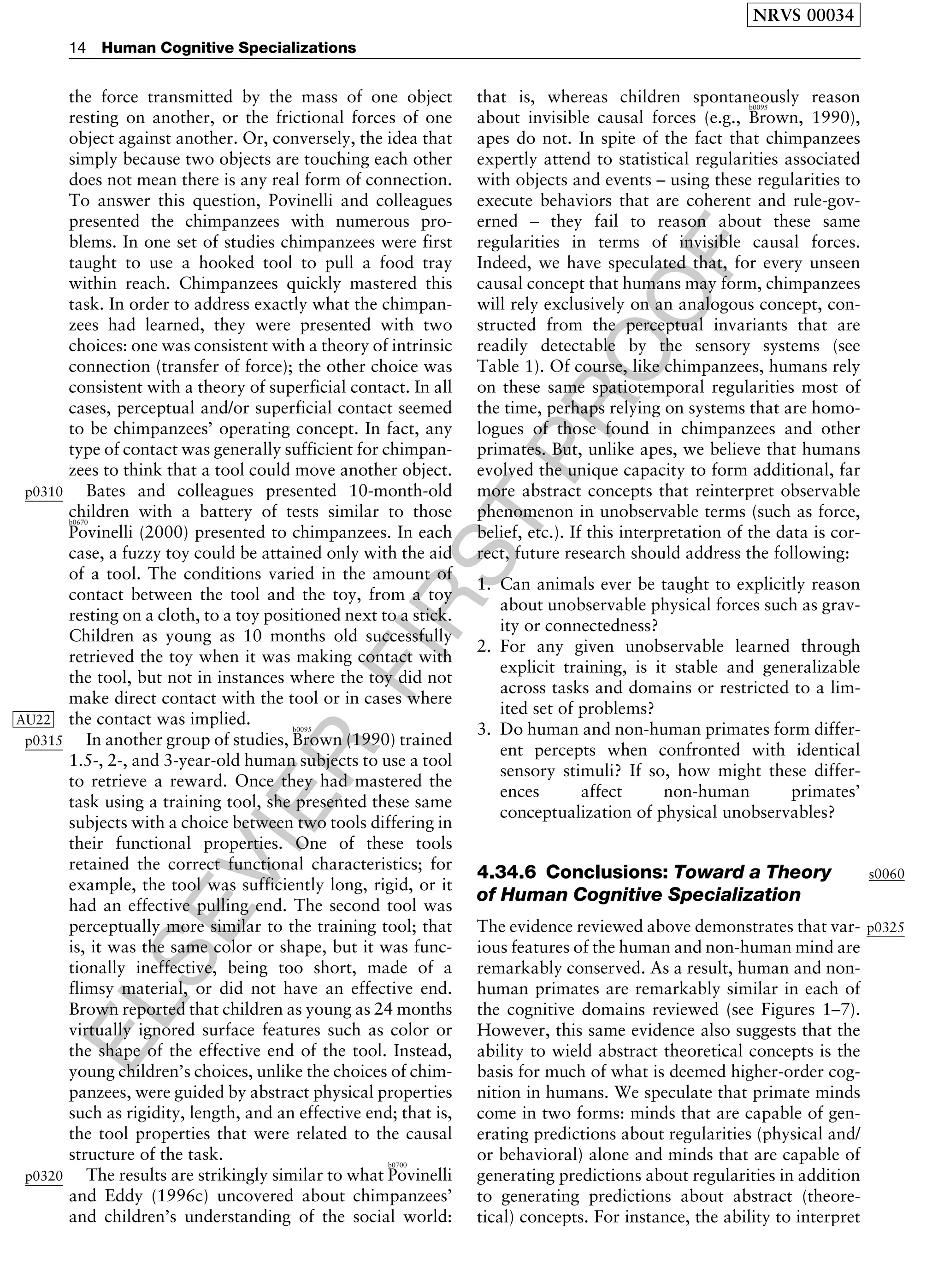 ELSEVIER
FIRST
PROOF
the force transmitted by the mass of one object
resting on another, or the frictional forces of one
object against another. Or, conversely, the idea that
simply because two objects are touching each other
does not mean there is any real form of connection.
To answer this question, Povinelli and colleagues
presented the chimpanzees with numerous pro-
blems. In one set of studies chimpanzees were first
taught to use a hooked tool to pull a food tray
within reach. Chimpanzees quickly mastered this
task. In order to address exactly what the chimpan-
zees had learned, they were presented with two
choices: one was consistent with a theory of intrinsic
connection (transfer of force); the other choice was
consistent with a theory of superficial contact. In all
cases, perceptual and/or superficial contact seemed
to be chimpanzees’ operating concept. In fact, any
type of contact was generally sufficient for chimpan-
zees to think that a tool could move another object.
p0310 Bates and colleagues presented 10-month-old
children with a battery of tests similar to thoseb0670
Povinelli (2000) presented to chimpanzees. In each
case, a fuzzy toy could be attained only with the aid
of a tool. The conditions varied in the amount of
contact between the tool and the toy, from a toy
resting on a cloth, to a toy positioned next to a stick.
Children as young as 10 months old successfully
retrieved the toy when it was making contact with
the tool, but not in instances where the toy did not
make direct contact with the tool or in cases where
the contact was implied.AU22
p0315 In another group of studies,
b0095
Brown (1990) trained
1.5-, 2-, and 3-year-old human subjects to use a tool
to retrieve a reward. Once they had mastered the
task using a training tool, she presented these same
subjects with a choice between two tools differing in
their functional properties. One of these tools
retained the correct functional characteristics; for
example, the tool was sufficiently long, rigid, or it
had an effective pulling end. The second tool was
perceptually more similar to the training tool; that
is, it was the same color or shape, but it was func-
tionally ineffective, being too short, made of a
flimsy material, or did not have an effective end.
Brown reported that children as young as 24 months
virtually ignored surface features such as color or
the shape of the effective end of the tool. Instead,
young children’s choices, unlike the choices of chim-
panzees, were guided by abstract physical properties
such as rigidity, length, and an effective end; that is,
the tool properties that were related to the causal
structure of the task.
p0320 The results are strikingly similar to what
b0700
Povinelli
and Eddy (1996c) uncovered about chimpanzees’
and children’s understanding of the social world:
that is, whereas children spontaneously reason
about invisible causal forces (e.g.,
b0095
Brown, 1990),
apes do not. In spite of the fact that chimpanzees
expertly attend to statistical regularities associated
with objects and events – using these regularities to
execute behaviors that are coherent and rule-gov-
erned – they fail to reason about these same
regularities in terms of invisible causal forces.
Indeed, we have speculated that, for every unseen
causal concept that humans may form, chimpanzees
will rely exclusively on an analogous concept, con-
structed from the perceptual invariants that are
readily detectable by the sensory systems (see
Table 1). Of course, like chimpanzees, humans rely
on these same spatiotemporal regularities most of
the time, perhaps relying on systems that are homo-
logues of those found in chimpanzees and other
primates. But, unlike apes, we believe that humans
evolved the unique capacity to form additional, far
more abstract concepts that reinterpret observable
phenomenon in unobservable terms (such as force,
belief, etc.). If this interpretation of the data is cor-
rect, future research should address the following:
1. Can animals ever be taught to explicitly reason
about unobservable physical forces such as grav-
ity or connectedness?
2. For any given unobservable learned through
explicit training, is it stable and generalizable
across tasks and domains or restricted to a lim-
ited set of problems?
3. Do human and non-human primates form differ-
ent percepts when confronted with identical
sensory stimuli? If so, how might these differ-
ences affect non-human primates’
conceptualization of physical unobservables?
s00604.34.6 Conclusions: Toward a Theory
of Human Cognitive Specialization
p0325The evidence reviewed above demonstrates that var-
ious features of the human and non-human mind are
remarkably conserved. As a result, human and non-
human primates are remarkably similar in each of
the cognitive domains reviewed (see Figures 1–7).
However, this same evidence also suggests that the
ability to wield abstract theoretical concepts is the
basis for much of what is deemed higher-order cog-
nition in humans. We speculate that primate minds
come in two forms: minds that are capable of gen-
erating predictions about regularities (physical and/
or behavioral) alone and minds that are capable of
generating predictions about regularities in addition
to generating predictions about abstract (theore-
tical) concepts. For instance, the ability to interpret
NRVS 00034
14 Human Cognitive Specializations
 