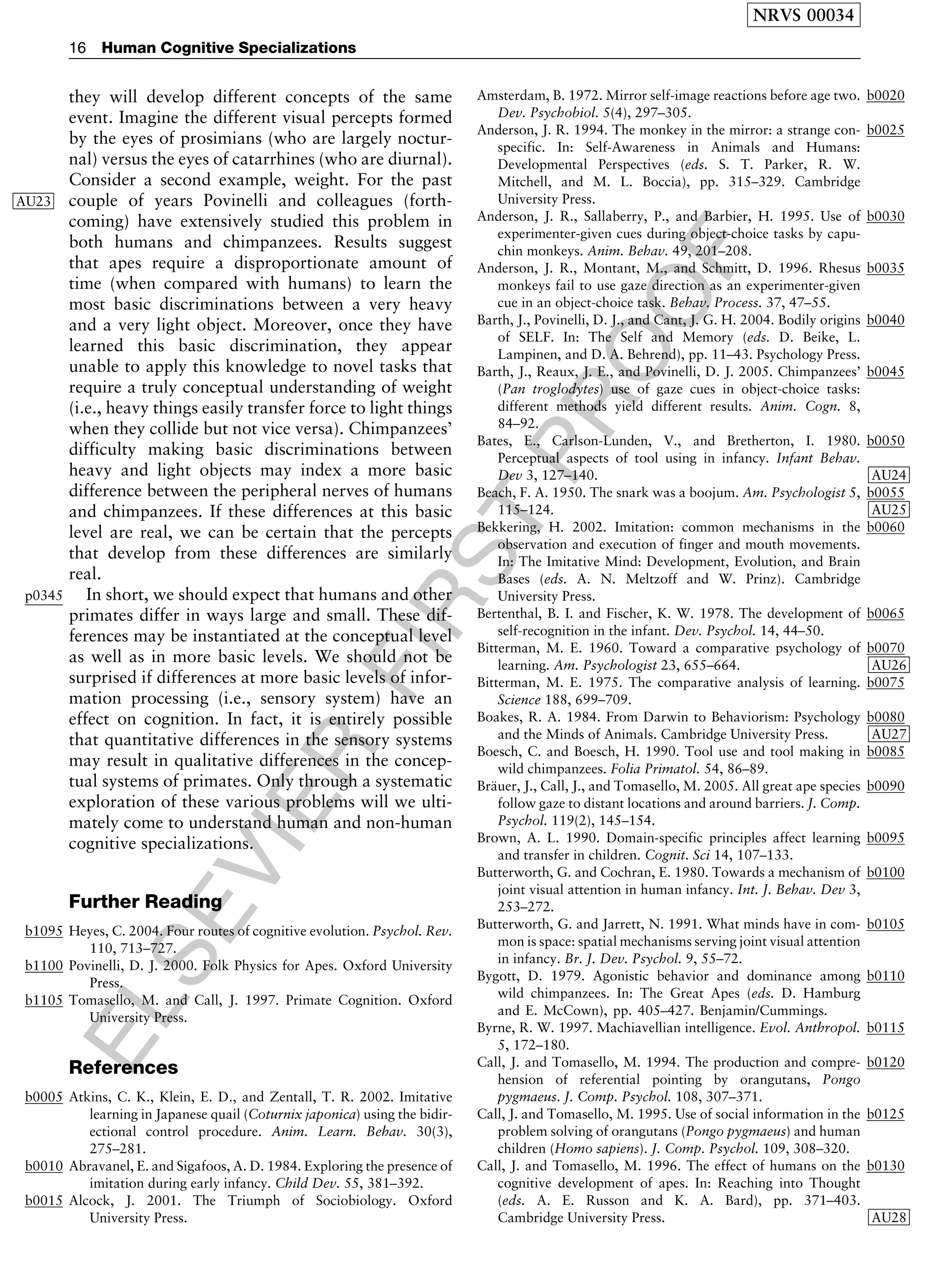 ELSEVIER
FIRST
PROOF
they will develop different concepts of the same
event. Imagine the different visual percepts formed
by the eyes of prosimians (who are largely noctur-
nal) versus the eyes of catarrhines (who are diurnal).
Consider a second example, weight. For the past
AU23 couple of years Povinelli and colleagues (forth-
coming) have extensively studied this problem in
both humans and chimpanzees. Results suggest
that apes require a disproportionate amount of
time (when compared with humans) to learn the
most basic discriminations between a very heavy
and a very light object. Moreover, once they have
learned this basic discrimination, they appear
unable to apply this knowledge to novel tasks that
require a truly conceptual understanding of weight
(i.e., heavy things easily transfer force to light things
when they collide but not vice versa). Chimpanzees’
difficulty making basic discriminations between
heavy and light objects may index a more basic
difference between the peripheral nerves of humans
and chimpanzees. If these differences at this basic
level are real, we can be certain that the percepts
that develop from these differences are similarly
real.
p0345 In short, we should expect that humans and other
primates differ in ways large and small. These dif-
ferences may be instantiated at the conceptual level
as well as in more basic levels. We should not be
surprised if differences at more basic levels of infor-
mation processing (i.e., sensory system) have an
effect on cognition. In fact, it is entirely possible
that quantitative differences in the sensory systems
may result in qualitative differences in the concep-
tual systems of primates. Only through a systematic
exploration of these various problems will we ulti-
mately come to understand human and non-human
cognitive specializations.
Further Reading
b1095 Heyes, C. 2004. Four routes of cognitive evolution. Psychol. Rev.
110, 713–727.
b1100 Povinelli, D. J. 2000. Folk Physics for Apes. Oxford University
Press.
b1105 Tomasello, M. and Call, J. 1997. Primate Cognition. Oxford
University Press.
References
b0005 Atkins, C. K., Klein, E. D., and Zentall, T. R. 2002. Imitative
learning in Japanese quail (Coturnix japonica) using the bidir-
ectional control procedure. Anim. Learn. Behav. 30(3),
275–281.
b0010 Abravanel, E. and Sigafoos, A. D. 1984. Exploring the presence of
imitation during early infancy. Child Dev. 55, 381–392.
b0015 Alcock, J. 2001. The Triumph of Sociobiology. Oxford
University Press.
b0020Amsterdam, B. 1972. Mirror self-image reactions before age two.
Dev. Psychobiol. 5(4), 297–305.
b0025Anderson, J. R. 1994. The monkey in the mirror: a strange con-
specific. In: Self-Awareness in Animals and Humans:
Developmental Perspectives (eds. S. T. Parker, R. W.
Mitchell, and M. L. Boccia), pp. 315–329. Cambridge
University Press.
b0030Anderson, J. R., Sallaberry, P., and Barbier, H. 1995. Use of
experimenter-given cues during object-choice tasks by capu-
chin monkeys. Anim. Behav. 49, 201–208.
b0035Anderson, J. R., Montant, M., and Schmitt, D. 1996. Rhesus
monkeys fail to use gaze direction as an experimenter-given
cue in an object-choice task. Behav. Process. 37, 47–55.
b0040Barth, J., Povinelli, D. J., and Cant, J. G. H. 2004. Bodily origins
of SELF. In: The Self and Memory (eds. D. Beike, L.
Lampinen, and D. A. Behrend), pp. 11–43. Psychology Press.
b0045Barth, J., Reaux, J. E., and Povinelli, D. J. 2005. Chimpanzees’
(Pan troglodytes) use of gaze cues in object-choice tasks:
different methods yield different results. Anim. Cogn. 8,
84–92.
b0050Bates, E., Carlson-Lunden, V., and Bretherton, I. 1980.
Perceptual aspects of tool using in infancy. Infant Behav.
Dev 3, 127–140 AU24.
b0055Beach, F. A. 1950. The snark was a boojum. Am. Psychologist 5,
115–124 AU25.
b0060Bekkering, H. 2002. Imitation: common mechanisms in the
observation and execution of finger and mouth movements.
In: The Imitative Mind: Development, Evolution, and Brain
Bases (eds. A. N. Meltzoff and W. Prinz). Cambridge
University Press.
b0065Bertenthal, B. I. and Fischer, K. W. 1978. The development of
self-recognition in the infant. Dev. Psychol. 14, 44–50.
b0070Bitterman, M. E. 1960. Toward a comparative psychology of
learning. Am. Psychologist 23, 655–664 AU26.
b0075Bitterman, M. E. 1975. The comparative analysis of learning.
Science 188, 699–709.
b0080Boakes, R. A. 1984. From Darwin to Behaviorism: Psychology
and the Minds of Animals. Cambridge University Press AU27.
b0085Boesch, C. and Boesch, H. 1990. Tool use and tool making in
wild chimpanzees. Folia Primatol. 54, 86–89.
b0090Bra¨uer, J., Call, J., and Tomasello, M. 2005. All great ape species
follow gaze to distant locations and around barriers. J. Comp.
Psychol. 119(2), 145–154.
b0095Brown, A. L. 1990. Domain-specific principles affect learning
and transfer in children. Cognit. Sci 14, 107–133.
b0100Butterworth, G. and Cochran, E. 1980. Towards a mechanism of
joint visual attention in human infancy. Int. J. Behav. Dev 3,
253–272.
b0105Butterworth, G. and Jarrett, N. 1991. What minds have in com-
mon is space: spatial mechanisms serving joint visual attention
in infancy. Br. J. Dev. Psychol. 9, 55–72.
b0110Bygott, D. 1979. Agonistic behavior and dominance among
wild chimpanzees. In: The Great Apes (eds. D. Hamburg
and E. McCown), pp. 405–427. Benjamin/Cummings.
b0115Byrne, R. W. 1997. Machiavellian intelligence. Evol. Anthropol.
5, 172–180.
b0120Call, J. and Tomasello, M. 1994. The production and compre-
hension of referential pointing by orangutans, Pongo
pygmaeus. J. Comp. Psychol. 108, 307–371.
b0125Call, J. and Tomasello, M. 1995. Use of social information in the
problem solving of orangutans (Pongo pygmaeus) and human
children (Homo sapiens). J. Comp. Psychol. 109, 308–320.
b0130Call, J. and Tomasello, M. 1996. The effect of humans on the
cognitive development of apes. In: Reaching into Thought
(eds. A. E. Russon and K. A. Bard), pp. 371–403.
Cambridge University Press AU28.
NRVS 00034
16 Human Cognitive Specializations
 