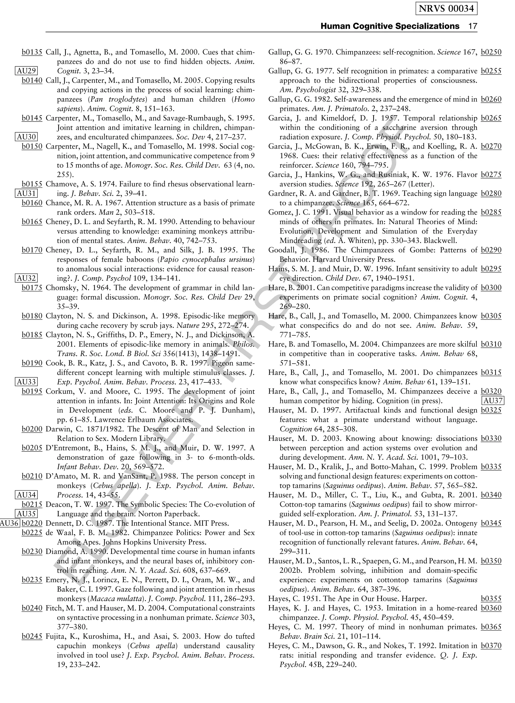ELSEVIER
FIRST
PROOF
b0135 Call, J., Agnetta, B., and Tomasello, M. 2000. Cues that chim-
panzees do and do not use to find hidden objects. Anim.
Cognit. 3, 23–34AU29 .
b0140 Call, J., Carpenter, M., and Tomasello, M. 2005. Copying results
and copying actions in the process of social learning: chim-
panzees (Pan troglodytes) and human children (Homo
sapiens). Anim. Cognit. 8, 151–163.
b0145 Carpenter, M., Tomasello, M., and Savage-Rumbaugh, S. 1995.
Joint attention and imitative learning in children, chimpan-
zees, and enculturated chimpanzees. Soc. Dev 4, 217–237AU30 .
b0150 Carpenter, M., Nagell, K., and Tomasello, M. 1998. Social cog-
nition, joint attention, and communicative competence from 9
to 15 months of age. Monogr. Soc. Res. Child Dev. 63 (4, no.
255).
b0155 Chamove, A. S. 1974. Failure to find rhesus observational learn-
ing. J. Behav. Sci. 2, 39–41AU31 .
b0160 Chance, M. R. A. 1967. Attention structure as a basis of primate
rank orders. Man 2, 503–518.
b0165 Cheney, D. L. and Seyfarth, R. M. 1990. Attending to behaviour
versus attending to knowledge: examining monkeys attribu-
tion of mental states. Anim. Behav. 40, 742–753.
b0170 Cheney, D. L., Seyfarth, R. M., and Silk, J. B. 1995. The
responses of female baboons (Papio cynocephalus ursinus)
to anomalous social interactions: evidence for causal reason-
ing?. J. Comp. Psychol 109, 134–141AU32 .
b0175 Chomsky, N. 1964. The development of grammar in child lan-
guage: formal discussion. Monogr. Soc. Res. Child Dev 29,
35–39.
b0180 Clayton, N. S. and Dickinson, A. 1998. Episodic-like memory
during cache recovery by scrub jays. Nature 295, 272–274.
b0185 Clayton, N. S., Griffiths, D. P., Emery, N. J., and Dickinson, A.
2001. Elements of episodic-like memory in animals. Philos.
Trans. R. Soc. Lond. B Biol. Sci 356(1413), 1438–1491.
b0190 Cook, B. R., Katz, J. S., and Cavoto, B. R. 1997. Pigeon same-
different concept learning with multiple stimulus classes. J.
Exp. Psychol. Anim. Behav. Process. 23, 417–433AU33 .
b0195 Corkum, V. and Moore, C. 1995. The development of joint
attention in infants. In: Joint Attention: Its Origins and Role
in Development (eds. C. Moore and P. J. Dunham),
pp. 61–85. Lawrence Erlbaum Associates.
b0200 Darwin, C. 1871/1982. The Descent of Man and Selection in
Relation to Sex. Modern Library.
b0205 D’Entremont, B., Hains, S. M. J., and Muir, D. W. 1997. A
demonstration of gaze following in 3- to 6-month-olds.
Infant Behav. Dev. 20, 569–572.
b0210 D’Amato, M. R. and VanSant, P. 1988. The person concept in
monkeys (Cebus apella). J. Exp. Psychol. Anim. Behav.
Process. 14, 43–55AU34 .
b0215 Deacon, T. W. 1997. The Symbolic Species: The Co-evolution of
Language and the brain. Norton PaperbackAU35 .
b0220 Dennett, D. C. 1987. The Intentional Stance. MIT PressAU36 .
b0225 de Waal, F. B. M. 1982. Chimpanzee Politics: Power and Sex
Among Apes. Johns Hopkins University Press.
b0230 Diamond, A. 1990. Developmental time course in human infants
and infant monkeys, and the neural bases of, inhibitory con-
trol in reaching. Ann. N. Y. Acad. Sci. 608, 637–669.
b0235 Emery, N. J., Lorincz, E. N., Perrett, D. I., Oram, M. W., and
Baker, C. I. 1997. Gaze following and joint attention in rhesus
monkeys (Macaca mulatta). J. Comp. Psychol. 111, 286–293.
b0240 Fitch, M. T. and Hauser, M. D. 2004. Computational constraints
on syntactive processing in a nonhuman primate. Science 303,
377–380.
b0245 Fujita, K., Kuroshima, H., and Asai, S. 2003. How do tufted
capuchin monkeys (Cebus apella) understand causality
involved in tool use? J. Exp. Psychol. Anim. Behav. Process.
19, 233–242.
b0250Gallup, G. G. 1970. Chimpanzees: self-recognition. Science 167,
86–87.
b0255Gallup, G. G. 1977. Self recognition in primates: a comparative
approach to the bidirectional properties of consciousness.
Am. Psychologist 32, 329–338.
b0260Gallup, G. G. 1982. Self-awareness and the emergence of mind in
primates. Am. J. Primatolo. 2, 237–248.
b0265Garcia, J. and Kimeldorf, D. J. 1957. Temporal relationship
within the conditioning of a saccharine aversion through
radiation exposure. J. Comp. Physiol. Psychol. 50, 180–183.
b0270Garcia, J., McGowan, B. K., Erwin, F. R., and Koelling, R. A.
1968. Cues: their relative effectiveness as a function of the
reinforcer. Science 160, 794–795.
b0275Garcia, J., Hankins, W. G., and Rusiniak, K. W. 1976. Flavor
aversion studies. Science 192, 265–267 (Letter).
b0280Gardner, R. A. and Gardner, B. T. 1969. Teaching sign language
to a chimpanzee. Science 165, 664–672.
b0285Gomez, J. C. 1991. Visual behavior as a window for reading the
minds of others in primates. In: Natural Theories of Mind:
Evolution, Development and Simulation of the Everyday
Mindreading (ed. A. Whiten), pp. 330–343. Blackwell.
b0290Goodall, J. 1986. The Chimpanzees of Gombe: Patterns of
Behavior. Harvard University Press.
b0295Hains, S. M. J. and Muir, D. W. 1996. Infant sensitivity to adult
eye direction. Child Dev. 67, 1940–1951.
b0300Hare, B. 2001. Can competitive paradigms increase the validity of
experiments on primate social cognition? Anim. Cognit. 4,
269–280.
b0305Hare, B., Call, J., and Tomasello, M. 2000. Chimpanzees know
what conspecifics do and do not see. Anim. Behav. 59,
771–785.
b0310Hare, B. and Tomasello, M. 2004. Chimpanzees are more skilful
in competitive than in cooperative tasks. Anim. Behav 68,
571–581.
b0315Hare, B., Call, J., and Tomasello, M. 2001. Do chimpanzees
know what conspecifics know? Anim. Behav 61, 139–151.
b0320Hare, B., Call, J., and Tomasello, M. Chimpanzees deceive a
human competitor by hiding. Cognition (in press). AU37
b0325Hauser, M. D. 1997. Artifactual kinds and functional design
features: what a primate understand without language.
Cognition 64, 285–308.
b0330Hauser, M. D. 2003. Knowing about knowing: dissociations
between perception and action systems over evolution and
during development. Ann. N. Y. Acad. Sci. 1001, 79–103.
b0335Hauser, M. D., Kralik, J., and Botto-Mahan, C. 1999. Problem
solving and functional design features: experiments on cotton-
top tamarins (Saguinus oedipus). Anim. Behav. 57, 565–582.
b0340Hauser, M. D., Miller, C. T., Liu, K., and Gubta, R. 2001.
Cotton-top tamarins (Saguinus oedipus) fail to show mirror-
guided self-exploration. Am. J. Primatol. 53, 131–137.
b0345Hauser, M. D., Pearson, H. M., and Seelig, D. 2002a. Ontogeny
of tool-use in cotton-top tamarins (Saguinus oedipus): innate
recognition of functionally relevant fatures. Anim. Behav. 64,
299–311.
b0350Hauser, M. D., Santos, L. R., Spaepen, G. M., and Pearson, H. M.
2002b. Problem solving, inhibition and domain-specific
experience: experiments on cottontop tamarins (Saguinus
oedipus). Anim. Behav. 64, 387–396.
b0355Hayes, C. 1951. The Ape in Our House. Harper.
b0360Hayes, K. J. and Hayes, C. 1953. Imitation in a home-reared
chimpanzee. J. Comp. Physiol. Psychol. 45, 450–459.
b0365Heyes, C. M. 1997. Theory of mind in nonhuman primates.
Behav. Brain Sci. 21, 101–114.
b0370Heyes, C. M., Dawson, G. R., and Nokes, T. 1992. Imitation in
rats: initial responding and transfer evidence. Q. J. Exp.
Psychol. 45B, 229–240.
NRVS 00034
Human Cognitive Specializations 17
 