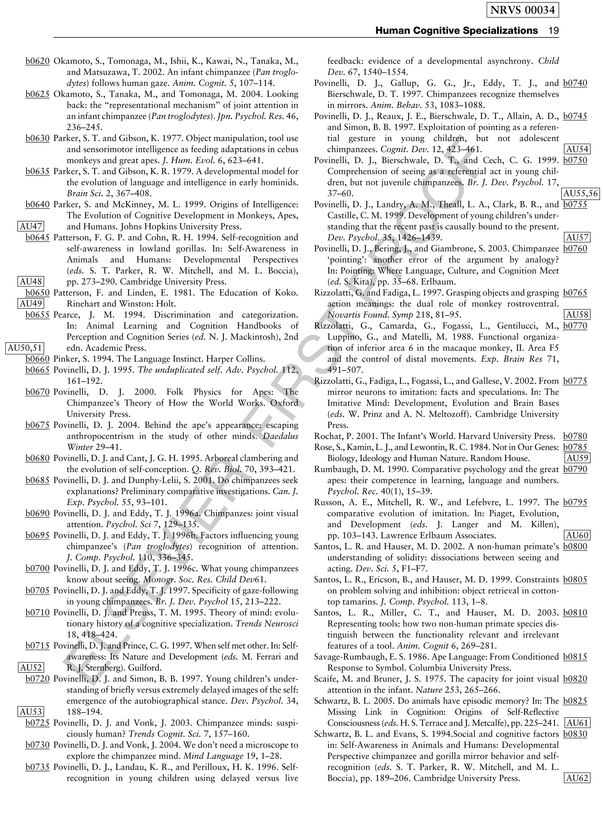 ELSEVIER
FIRST
PROOF
b0620 Okamoto, S., Tomonaga, M., Ishii, K., Kawai, N., Tanaka, M.,
and Matsuzawa, T. 2002. An infant chimpanzee (Pan troglo-
dytes) follows human gaze. Anim. Cognit. 5, 107–114.
b0625 Okamoto, S., Tanaka, M., and Tomonaga, M. 2004. Looking
back: the ‘‘representational mechanism’’ of joint attention in
an infant chimpanzee (Pan troglodytes). Jpn. Psychol. Res. 46,
236–245.
b0630 Parker, S. T. and Gibson, K. 1977. Object manipulation, tool use
and sensorimotor intelligence as feeding adaptations in cebus
monkeys and great apes. J. Hum. Evol. 6, 623–641.
b0635 Parker, S. T. and Gibson, K. R. 1979. A developmental model for
the evolution of language and intelligence in early hominids.
Brain Sci. 2, 367–408.
b0640 Parker, S. and McKinney, M. L. 1999. Origins of Intelligence:
The Evolution of Cognitive Development in Monkeys, Apes,
and Humans. Johns Hopkins University PressAU47 .
b0645 Patterson, F. G. P. and Cohn, R. H. 1994. Self-recognition and
self-awareness in lowland gorillas. In: Self-Awareness in
Animals and Humans: Developmental Perspectives
(eds. S. T. Parker, R. W. Mitchell, and M. L. Boccia),
pp. 273–290. Cambridge University PressAU48 .
b0650 Patterson, F. and Linden, E. 1981. The Education of Koko.
Rinehart and Winston: HoltAU49 .
b0655 Pearce, J. M. 1994. Discrimination and categorization.
In: Animal Learning and Cognition Handbooks of
Perception and Cognition Series (ed. N. J. Mackintosh), 2nd
edn. Academic PressAU50,51 .
b0660 Pinker, S. 1994. The Language Instinct. Harper Collins.
b0665 Povinelli, D. J. 1995. The unduplicated self. Adv. Psychol. 112,
161–192.
b0670 Povinelli, D. J. 2000. Folk Physics for Apes: The
Chimpanzee’s Theory of How the World Works. Oxford
University Press.
b0675 Povinelli, D. J. 2004. Behind the ape’s appearance: escaping
anthropocentrism in the study of other minds. Daedalus
Winter 29–41.
b0680 Povinelli, D. J. and Cant, J. G. H. 1995. Arboreal clambering and
the evolution of self-conception. Q. Rev. Biol. 70, 393–421.
b0685 Povinelli, D. J. and Dunphy-Lelii, S. 2001. Do chimpanzees seek
explanations? Preliminary comparative investigations. Can. J.
Exp. Psychol. 55, 93–101.
b0690 Povinelli, D. J. and Eddy, T. J. 1996a. Chimpanzes: joint visual
attention. Psychol. Sci 7, 129–135.
b0695 Povinelli, D. J. and Eddy, T. J. 1996b. Factors influencing young
chimpanzee’s (Pan troglodytes) recognition of attention.
J. Comp. Psychol. 110, 336–345.
b0700 Povinelli, D. J. and Eddy, T. J. 1996c. What young chimpanzees
know about seeing. Monogr. Soc. Res. Child Dev61.
b0705 Povinelli, D. J. and Eddy, T. J. 1997. Specificity of gaze-following
in young chimpanzees. Br. J. Dev. Psychol 15, 213–222.
b0710 Povinelli, D. J. and Preuss, T. M. 1995. Theory of mind: evolu-
tionary history of a cognitive specialization. Trends Neurosci
18, 418–424.
b0715 Povinelli, D. J. and Prince, C. G. 1997. When self met other. In: Self-
awareness: Its Nature and Development (eds. M. Ferrari and
R. J. Sternberg). GuilfordAU52 .
b0720 Povinelli, D. J. and Simon, B. B. 1997. Young children’s under-
standing of briefly versus extremely delayed images of the self:
emergence of the autobiographical stance. Dev. Psychol. 34,
188–194AU53 .
b0725 Povinelli, D. J. and Vonk, J. 2003. Chimpanzee minds: suspi-
ciously human? Trends Cognit. Sci. 7, 157–160.
b0730 Povinelli, D. J. and Vonk, J. 2004. We don’t need a microscope to
explore the chimpanzee mind. Mind Language 19, 1–28.
b0735 Povinelli, D. J., Landau, K. R., and Perilloux, H. K. 1996. Self-
recognition in young children using delayed versus live
feedback: evidence of a developmental asynchrony. Child
Dev. 67, 1540–1554.
b0740Povinelli, D. J., Gallup, G. G., Jr., Eddy, T. J., and
Bierschwale, D. T. 1997. Chimpanzees recognize themselves
in mirrors. Anim. Behav. 53, 1083–1088.
b0745Povinelli, D. J., Reaux, J. E., Bierschwale, D. T., Allain, A. D.,
and Simon, B. B. 1997. Exploitation of pointing as a referen-
tial gesture in young children, but not adolescent
chimpanzees. Cognit. Dev. 12, 423–461 AU54.
b0750Povinelli, D. J., Bierschwale, D. T., and Cech, C. G. 1999.
Comprehension of seeing as a referential act in young chil-
dren, but not juvenile chimpanzees. Br. J. Dev. Psychol. 17,
37–60 AU55,56.
b0755Povinelli, D. J., Landry, A. M., Theall, L. A., Clark, B. R., and
Castille, C. M. 1999. Development of young children’s under-
standing that the recent past is causally bound to the present.
Dev. Psychol. 35, 1426–1439 AU57.
b0760Povinelli, D. J., Bering, J., and Giambrone, S. 2003. Chimpanzee
‘pointing’: another error of the argument by analogy?
In: Pointing: Where Language, Culture, and Cognition Meet
(ed. S. Kita), pp. 35–68. Erlbaum.
b0765Rizzolatti, G. and Fadiga, L. 1997. Grasping objects and grasping
action meanings: the dual role of monkey rostroventral.
Novartis Found. Symp 218, 81–95 AU58.
b0770Rizzolatti, G., Camarda, G., Fogassi, L., Gentilucci, M.,
Luppino, G., and Matelli, M. 1988. Functional organiza-
tion of inferior area 6 in the macaque monkey, II. Area F5
and the control of distal movements. Exp. Brain Res 71,
491–507.
b0775Rizzolatti, G., Fadiga, L., Fogassi, L., and Gallese, V. 2002. From
mirror neurons to imitation: facts and speculations. In: The
Imitative Mind: Development, Evolution and Brain Bases
(eds. W. Prinz and A. N. Meltozoff). Cambridge University
Press.
b0780Rochat, P. 2001. The Infant’s World. Harvard University Press.
b0785Rose, S., Kamin, L. J., and Lewontin, R. C. 1984. Not in Our Genes:
Biology, Ideology and Human Nature. Random House AU59.
b0790Rumbaugh, D. M. 1990. Comparative psychology and the great
apes: their competence in learning, language and numbers.
Psychol. Rec. 40(1), 15–39.
b0795Russon, A. E., Mitchell, R. W., and Lefebvre, L. 1997. The
comparative evolution of imitation. In: Piaget, Evolution,
and Development (eds. J. Langer and M. Killen),
pp. 103–143. Lawrence Erlbaum Associates AU60.
b0800Santos, L. R. and Hauser, M. D. 2002. A non-human primate’s
understanding of solidity: dissociations between seeing and
acting. Dev. Sci. 5, F1–F7.
b0805Santos, L. R., Ericson, B., and Hauser, M. D. 1999. Constraints
on problem solving and inhibition: object retrieval in cotton-
top tamarins. J. Comp. Psychol. 113, 1–8.
b0810Santos, L. R., Miller, C. T., and Hauser, M. D. 2003.
Representing tools: how two non-human primate species dis-
tinguish between the functionality relevant and irrelevant
features of a tool. Anim. Cognit 6, 269–281.
b0815Savage-Rumbaugh, E. S. 1986. Ape Language: From Conditioned
Response to Symbol. Columbia University Press.
b0820Scaife, M. and Bruner, J. S. 1975. The capacity for joint visual
attention in the infant. Nature 253, 265–266.
b0825Schwartz, B. L. 2005. Do animals have episodic memory? In: The
Missing Link in Cognition: Origins of Self-Reflective
Consciousness (eds. H. S. Terrace and J. Metcalfe), pp. 225–241 AU61.
b0830Schwartz, B. L. and Evans, S. 1994.Social and cognitive factors
in: Self-Awareness in Animals and Humans: Developmental
Perspective chimpanzee and gorilla mirror behavior and self-
recognition (eds. S. T. Parker, R. W. Mitchell, and M. L.
Boccia), pp. 189–206. Cambridge University Press AU62.
NRVS 00034
Human Cognitive Specializations 19
 