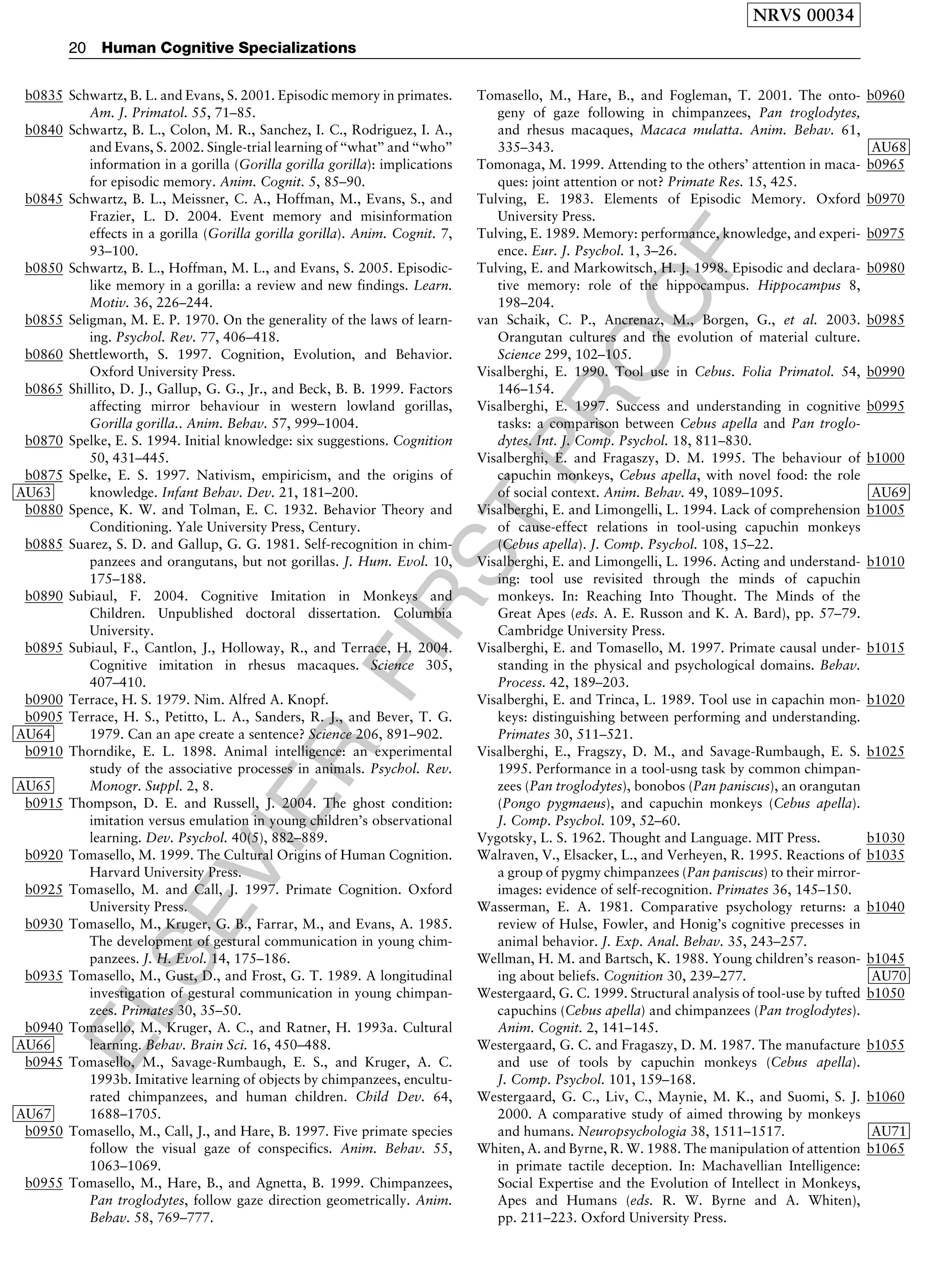 ELSEVIER
FIRST
PROOF
b0835 Schwartz, B. L. and Evans, S. 2001. Episodic memory in primates.
Am. J. Primatol. 55, 71–85.
b0840 Schwartz, B. L., Colon, M. R., Sanchez, I. C., Rodriguez, I. A.,
and Evans, S. 2002. Single-trial learning of ‘‘what’’ and ‘‘who’’
information in a gorilla (Gorilla gorilla gorilla): implications
for episodic memory. Anim. Cognit. 5, 85–90.
b0845 Schwartz, B. L., Meissner, C. A., Hoffman, M., Evans, S., and
Frazier, L. D. 2004. Event memory and misinformation
effects in a gorilla (Gorilla gorilla gorilla). Anim. Cognit. 7,
93–100.
b0850 Schwartz, B. L., Hoffman, M. L., and Evans, S. 2005. Episodic-
like memory in a gorilla: a review and new findings. Learn.
Motiv. 36, 226–244.
b0855 Seligman, M. E. P. 1970. On the generality of the laws of learn-
ing. Psychol. Rev. 77, 406–418.
b0860 Shettleworth, S. 1997. Cognition, Evolution, and Behavior.
Oxford University Press.
b0865 Shillito, D. J., Gallup, G. G., Jr., and Beck, B. B. 1999. Factors
affecting mirror behaviour in western lowland gorillas,
Gorilla gorilla.. Anim. Behav. 57, 999–1004.
b0870 Spelke, E. S. 1994. Initial knowledge: six suggestions. Cognition
50, 431–445.
b0875 Spelke, E. S. 1997. Nativism, empiricism, and the origins of
knowledge. Infant Behav. Dev. 21, 181–200AU63 .
b0880 Spence, K. W. and Tolman, E. C. 1932. Behavior Theory and
Conditioning. Yale University Press, Century.
b0885 Suarez, S. D. and Gallup, G. G. 1981. Self-recognition in chim-
panzees and orangutans, but not gorillas. J. Hum. Evol. 10,
175–188.
b0890 Subiaul, F. 2004. Cognitive Imitation in Monkeys and
Children. Unpublished doctoral dissertation. Columbia
University.
b0895 Subiaul, F., Cantlon, J., Holloway, R., and Terrace, H. 2004.
Cognitive imitation in rhesus macaques. Science 305,
407–410.
b0900 Terrace, H. S. 1979. Nim. Alfred A. Knopf.
b0905 Terrace, H. S., Petitto, L. A., Sanders, R. J., and Bever, T. G.
1979. Can an ape create a sentence? Science 206, 891–902AU64 .
b0910 Thorndike, E. L. 1898. Animal intelligence: an experimental
study of the associative processes in animals. Psychol. Rev.
Monogr. Suppl. 2, 8AU65 .
b0915 Thompson, D. E. and Russell, J. 2004. The ghost condition:
imitation versus emulation in young children’s observational
learning. Dev. Psychol. 40(5), 882–889.
b0920 Tomasello, M. 1999. The Cultural Origins of Human Cognition.
Harvard University Press.
b0925 Tomasello, M. and Call, J. 1997. Primate Cognition. Oxford
University Press.
b0930 Tomasello, M., Kruger, G. B., Farrar, M., and Evans, A. 1985.
The development of gestural communication in young chim-
panzees. J. H. Evol. 14, 175–186.
b0935 Tomasello, M., Gust, D., and Frost, G. T. 1989. A longitudinal
investigation of gestural communication in young chimpan-
zees. Primates 30, 35–50.
b0940 Tomasello, M., Kruger, A. C., and Ratner, H. 1993a. Cultural
learning. Behav. Brain Sci. 16, 450–488AU66 .
b0945 Tomasello, M., Savage-Rumbaugh, E. S., and Kruger, A. C.
1993b. Imitative learning of objects by chimpanzees, encultu-
rated chimpanzees, and human children. Child Dev. 64,
1688–1705AU67 .
b0950 Tomasello, M., Call, J., and Hare, B. 1997. Five primate species
follow the visual gaze of conspecifics. Anim. Behav. 55,
1063–1069.
b0955 Tomasello, M., Hare, B., and Agnetta, B. 1999. Chimpanzees,
Pan troglodytes, follow gaze direction geometrically. Anim.
Behav. 58, 769–777.
b0960Tomasello, M., Hare, B., and Fogleman, T. 2001. The onto-
geny of gaze following in chimpanzees, Pan troglodytes,
and rhesus macaques, Macaca mulatta. Anim. Behav. 61,
335–343 AU68.
b0965Tomonaga, M. 1999. Attending to the others’ attention in maca-
ques: joint attention or not? Primate Res. 15, 425.
b0970Tulving, E. 1983. Elements of Episodic Memory. Oxford
University Press.
b0975Tulving, E. 1989. Memory: performance, knowledge, and experi-
ence. Eur. J. Psychol. 1, 3–26.
b0980Tulving, E. and Markowitsch, H. J. 1998. Episodic and declara-
tive memory: role of the hippocampus. Hippocampus 8,
198–204.
b0985van Schaik, C. P., Ancrenaz, M., Borgen, G., et al. 2003.
Orangutan cultures and the evolution of material culture.
Science 299, 102–105.
b0990Visalberghi, E. 1990. Tool use in Cebus. Folia Primatol. 54,
146–154.
b0995Visalberghi, E. 1997. Success and understanding in cognitive
tasks: a comparison between Cebus apella and Pan troglo-
dytes. Int. J. Comp. Psychol. 18, 811–830.
b1000Visalberghi, E. and Fragaszy, D. M. 1995. The behaviour of
capuchin monkeys, Cebus apella, with novel food: the role
of social context. Anim. Behav. 49, 1089–1095 AU69.
b1005Visalberghi, E. and Limongelli, L. 1994. Lack of comprehension
of cause-effect relations in tool-using capuchin monkeys
(Cebus apella). J. Comp. Psychol. 108, 15–22.
b1010Visalberghi, E. and Limongelli, L. 1996. Acting and understand-
ing: tool use revisited through the minds of capuchin
monkeys. In: Reaching Into Thought. The Minds of the
Great Apes (eds. A. E. Russon and K. A. Bard), pp. 57–79.
Cambridge University Press.
b1015Visalberghi, E. and Tomasello, M. 1997. Primate causal under-
standing in the physical and psychological domains. Behav.
Process. 42, 189–203.
b1020Visalberghi, E. and Trinca, L. 1989. Tool use in capachin mon-
keys: distinguishing between performing and understanding.
Primates 30, 511–521.
b1025Visalberghi, E., Fragszy, D. M., and Savage-Rumbaugh, E. S.
1995. Performance in a tool-usng task by common chimpan-
zees (Pan troglodytes), bonobos (Pan paniscus), an orangutan
(Pongo pygmaeus), and capuchin monkeys (Cebus apella).
J. Comp. Psychol. 109, 52–60.
b1030Vygotsky, L. S. 1962. Thought and Language. MIT Press.
b1035Walraven, V., Elsacker, L., and Verheyen, R. 1995. Reactions of
a group of pygmy chimpanzees (Pan paniscus) to their mirror-
images: evidence of self-recognition. Primates 36, 145–150.
b1040Wasserman, E. A. 1981. Comparative psychology returns: a
review of Hulse, Fowler, and Honig’s cognitive precesses in
animal behavior. J. Exp. Anal. Behav. 35, 243–257.
b1045Wellman, H. M. and Bartsch, K. 1988. Young children’s reason-
ing about beliefs. Cognition 30, 239–277 AU70.
b1050Westergaard, G. C. 1999. Structural analysis of tool-use by tufted
capuchins (Cebus apella) and chimpanzees (Pan troglodytes).
Anim. Cognit. 2, 141–145.
b1055Westergaard, G. C. and Fragaszy, D. M. 1987. The manufacture
and use of tools by capuchin monkeys (Cebus apella).
J. Comp. Psychol. 101, 159–168.
b1060Westergaard, G. C., Liv, C., Maynie, M. K., and Suomi, S. J.
2000. A comparative study of aimed throwing by monkeys
and humans. Neuropsychologia 38, 1511–1517 AU71.
b1065Whiten, A. and Byrne, R. W. 1988. The manipulation of attention
in primate tactile deception. In: Machavellian Intelligence:
Social Expertise and the Evolution of Intellect in Monkeys,
Apes and Humans (eds. R. W. Byrne and A. Whiten),
pp. 211–223. Oxford University Press.
NRVS 00034
20 Human Cognitive Specializations
 