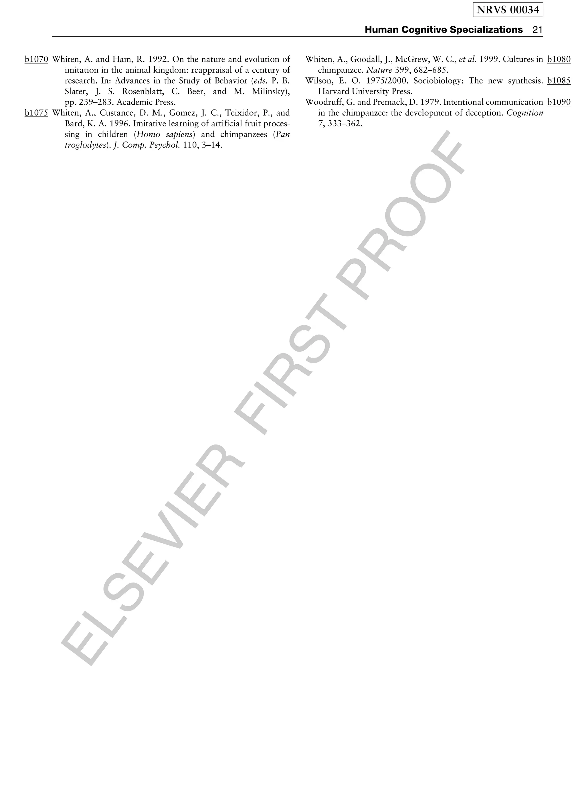 ELSEVIER
FIRST
PROOF
b1070 Whiten, A. and Ham, R. 1992. On the nature and evolution of
imitation in the animal kingdom: reappraisal of a century of
research. In: Advances in the Study of Behavior (eds. P. B.
Slater, J. S. Rosenblatt, C. Beer, and M. Milinsky),
pp. 239–283. Academic Press.
b1075 Whiten, A., Custance, D. M., Gomez, J. C., Teixidor, P., and
Bard, K. A. 1996. Imitative learning of artificial fruit proces-
sing in children (Homo sapiens) and chimpanzees (Pan
troglodytes). J. Comp. Psychol. 110, 3–14.
b1080Whiten, A., Goodall, J., McGrew, W. C., et al. 1999. Cultures in
chimpanzee. Nature 399, 682–685.
b1085Wilson, E. O. 1975/2000. Sociobiology: The new synthesis.
Harvard University Press.
b1090Woodruff, G. and Premack, D. 1979. Intentional communication
in the chimpanzee: the development of deception. Cognition
7, 333–362.
NRVS 00034
Human Cognitive Specializations 21
 