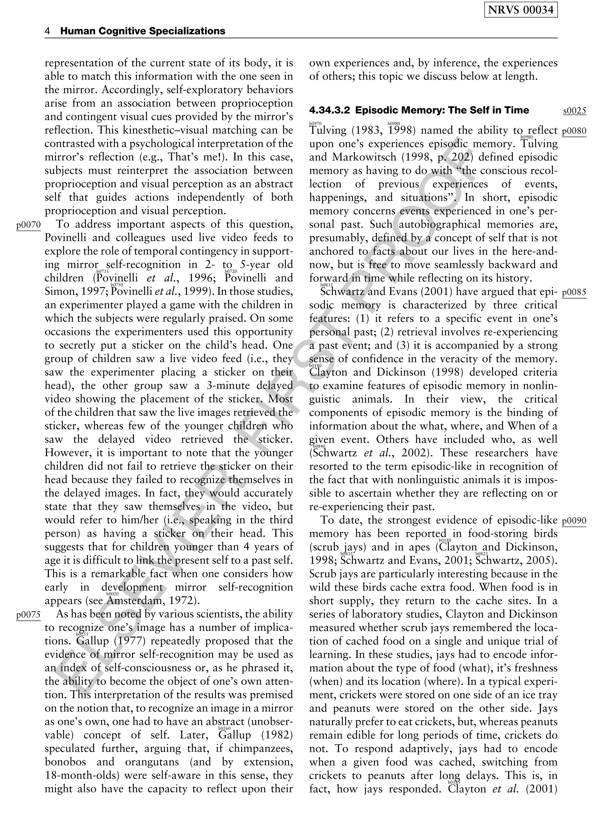 ELSEVIER
FIRST
PROOF
representation of the current state of its body, it is
able to match this information with the one seen in
the mirror. Accordingly, self-exploratory behaviors
arise from an association between proprioception
and contingent visual cues provided by the mirror’s
reflection. This kinesthetic–visual matching can be
contrasted with a psychological interpretation of the
mirror’s reflection (e.g., That’s me!). In this case,
subjects must reinterpret the association between
proprioception and visual perception as an abstract
self that guides actions independently of both
proprioception and visual perception.
p0070 To address important aspects of this question,
Povinelli and colleagues used live video feeds to
explore the role of temporal contingency in support-
ing mirror self-recognition in 2- to 5-year old
children (
b0735
Povinelli et al., 1996;
b0720
Povinelli and
Simon, 1997;
b0750
Povinelli et al., 1999). In those studies,
an experimenter played a game with the children in
which the subjects were regularly praised. On some
occasions the experimenters used this opportunity
to secretly put a sticker on the child’s head. One
group of children saw a live video feed (i.e., they
saw the experimenter placing a sticker on their
head), the other group saw a 3-minute delayed
video showing the placement of the sticker. Most
of the children that saw the live images retrieved the
sticker, whereas few of the younger children who
saw the delayed video retrieved the sticker.
However, it is important to note that the younger
children did not fail to retrieve the sticker on their
head because they failed to recognize themselves in
the delayed images. In fact, they would accurately
state that they saw themselves in the video, but
would refer to him/her (i.e., speaking in the third
person) as having a sticker on their head. This
suggests that for children younger than 4 years of
age it is difficult to link the present self to a past self.
This is a remarkable fact when one considers how
early in development mirror self-recognition
appears (see
b0020
Amsterdam, 1972).
p0075 As has been noted by various scientists, the ability
to recognize one’s image has a number of implica-
tions.
b0255
Gallup (1977) repeatedly proposed that the
evidence of mirror self-recognition may be used as
an index of self-consciousness or, as he phrased it,
the ability to become the object of one’s own atten-
tion. This interpretation of the results was premised
on the notion that, to recognize an image in a mirror
as one’s own, one had to have an abstract (unobser-
vable) concept of self. Later,
b0260
Gallup (1982)
speculated further, arguing that, if chimpanzees,
bonobos and orangutans (and by extension,
18-month-olds) were self-aware in this sense, they
might also have the capacity to reflect upon their
own experiences and, by inference, the experiences
of others; this topic we discuss below at length.
s00254.34.3.2 Episodic Memory: The Self in Time
p0080
b0970
Tulving (1983,
b0980
1998) named the ability to reflect
upon one’s experiences episodic memory.
b0980
Tulving
and Markowitsch (1998, p. 202) defined episodic
memory as having to do with ‘‘the conscious recol-
lection of previous experiences of events,
happenings, and situations’’. In short, episodic
memory concerns events experienced in one’s per-
sonal past. Such autobiographical memories are,
presumably, defined by a concept of self that is not
anchored to facts about our lives in the here-and-
now, but is free to move seamlessly backward and
forward in time while reflecting on its history.
p0085
b0835
Schwartz and Evans (2001) have argued that epi-
sodic memory is characterized by three critical
features: (1) it refers to a specific event in one’s
personal past; (2) retrieval involves re-experiencing
a past event; and (3) it is accompanied by a strong
sense of confidence in the veracity of the memory.b0180
Clayton and Dickinson (1998) developed criteria
to examine features of episodic memory in nonlin-
guistic animals. In their view, the critical
components of episodic memory is the binding of
information about the what, where, and When of a
given event. Others have included who, as well
(
b0840
Schwartz et al., 2002). These researchers have
resorted to the term episodic-like in recognition of
the fact that with nonlinguistic animals it is impos-
sible to ascertain whether they are reflecting on or
re-experiencing their past.
p0090To date, the strongest evidence of episodic-like
memory has been reported in food-storing birds
(scrub jays) and in apes (
b0180
Clayton and Dickinson,
1998;
b0835
Schwartz and Evans, 2001;
b0825
Schwartz, 2005).
Scrub jays are particularly interesting because in the
wild these birds cache extra food. When food is in
short supply, they return to the cache sites. In a
series of laboratory studies, Clayton and Dickinson
measured whether scrub jays remembered the loca-
tion of cached food on a single and unique trial of
learning. In these studies, jays had to encode infor-
mation about the type of food (what), it’s freshness
(when) and its location (where). In a typical experi-
ment, crickets were stored on one side of an ice tray
and peanuts were stored on the other side. Jays
naturally prefer to eat crickets, but, whereas peanuts
remain edible for long periods of time, crickets do
not. To respond adaptively, jays had to encode
when a given food was cached, switching from
crickets to peanuts after long delays. This is, in
fact, how jays responded.
b0185
Clayton et al. (2001)
NRVS 00034
4 Human Cognitive Specializations
 