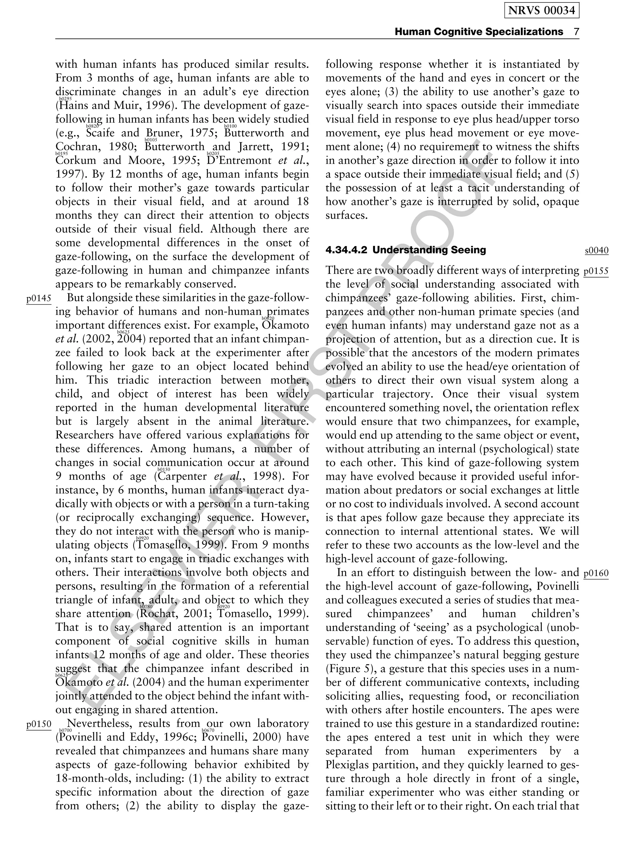 ELSEVIER
FIRST
PROOF
with human infants has produced similar results.
From 3 months of age, human infants are able to
discriminate changes in an adult’s eye direction
(
b0295
Hains and Muir, 1996). The development of gaze-
following in human infants has been widely studied
(e.g.,
b0820
Scaife and Bruner, 1975;
b0100
Butterworth and
Cochran, 1980;
b0105
Butterworth and Jarrett, 1991;b0195
Corkum and Moore, 1995;
b0205
D’Entremont et al.,
1997). By 12 months of age, human infants begin
to follow their mother’s gaze towards particular
objects in their visual field, and at around 18
months they can direct their attention to objects
outside of their visual field. Although there are
some developmental differences in the onset of
gaze-following, on the surface the development of
gaze-following in human and chimpanzee infants
appears to be remarkably conserved.
p0145 But alongside these similarities in the gaze-follow-
ing behavior of humans and non-human primates
important differences exist. For example,
b0620
Okamoto
et al. (2002,
b0625
2004) reported that an infant chimpan-
zee failed to look back at the experimenter after
following her gaze to an object located behind
him. This triadic interaction between mother,
child, and object of interest has been widely
reported in the human developmental literature
but is largely absent in the animal literature.
Researchers have offered various explanations for
these differences. Among humans, a number of
changes in social communication occur at around
9 months of age (
b0150
Carpenter et al., 1998). For
instance, by 6 months, human infants interact dya-
dically with objects or with a person in a turn-taking
(or reciprocally exchanging) sequence. However,
they do not interact with the person who is manip-
ulating objects (
b0920
Tomasello, 1999). From 9 months
on, infants start to engage in triadic exchanges with
others. Their interactions involve both objects and
persons, resulting in the formation of a referential
triangle of infant, adult, and object to which they
share attention (
b0780
Rochat, 2001;
b0920
Tomasello, 1999).
That is to say, shared attention is an important
component of social cognitive skills in human
infants 12 months of age and older. These theories
suggest that the chimpanzee infant described inb0625
Okamoto et al. (2004) and the human experimenter
jointly attended to the object behind the infant with-
out engaging in shared attention.
p0150 Nevertheless, results from our own laboratory
(
b0700
Povinelli and Eddy, 1996c;
b0670
Povinelli, 2000) have
revealed that chimpanzees and humans share many
aspects of gaze-following behavior exhibited by
18-month-olds, including: (1) the ability to extract
specific information about the direction of gaze
from others; (2) the ability to display the gaze-
following response whether it is instantiated by
movements of the hand and eyes in concert or the
eyes alone; (3) the ability to use another’s gaze to
visually search into spaces outside their immediate
visual field in response to eye plus head/upper torso
movement, eye plus head movement or eye move-
ment alone; (4) no requirement to witness the shifts
in another’s gaze direction in order to follow it into
a space outside their immediate visual field; and (5)
the possession of at least a tacit understanding of
how another’s gaze is interrupted by solid, opaque
surfaces.
s00404.34.4.2 Understanding Seeing
p0155There are two broadly different ways of interpreting
the level of social understanding associated with
chimpanzees’ gaze-following abilities. First, chim-
panzees and other non-human primate species (and
even human infants) may understand gaze not as a
projection of attention, but as a direction cue. It is
possible that the ancestors of the modern primates
evolved an ability to use the head/eye orientation of
others to direct their own visual system along a
particular trajectory. Once their visual system
encountered something novel, the orientation reflex
would ensure that two chimpanzees, for example,
would end up attending to the same object or event,
without attributing an internal (psychological) state
to each other. This kind of gaze-following system
may have evolved because it provided useful infor-
mation about predators or social exchanges at little
or no cost to individuals involved. A second account
is that apes follow gaze because they appreciate its
connection to internal attentional states. We will
refer to these two accounts as the low-level and the
high-level account of gaze-following.
p0160In an effort to distinguish between the low- and
the high-level account of gaze-following, Povinelli
and colleagues executed a series of studies that mea-
sured chimpanzees’ and human children’s
understanding of ‘seeing’ as a psychological (unob-
servable) function of eyes. To address this question,
they used the chimpanzee’s natural begging gesture
(Figure 5), a gesture that this species uses in a num-
ber of different communicative contexts, including
soliciting allies, requesting food, or reconciliation
with others after hostile encounters. The apes were
trained to use this gesture in a standardized routine:
the apes entered a test unit in which they were
separated from human experimenters by a
Plexiglas partition, and they quickly learned to ges-
ture through a hole directly in front of a single,
familiar experimenter who was either standing or
sitting to their left or to their right. On each trial that
NRVS 00034
Human Cognitive Specializations 7
 