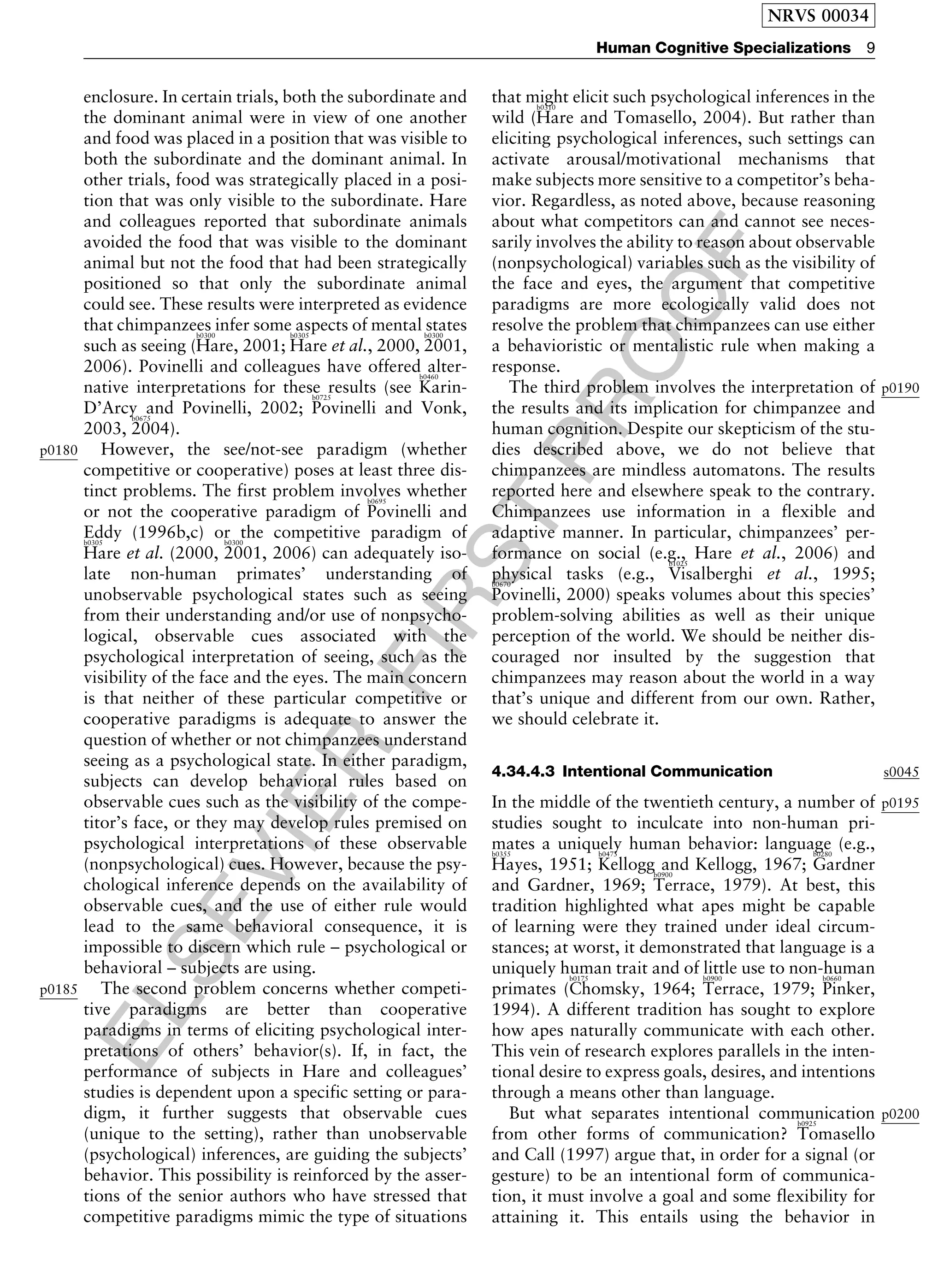 ELSEVIER
FIRST
PROOF
enclosure. In certain trials, both the subordinate and
the dominant animal were in view of one another
and food was placed in a position that was visible to
both the subordinate and the dominant animal. In
other trials, food was strategically placed in a posi-
tion that was only visible to the subordinate. Hare
and colleagues reported that subordinate animals
avoided the food that was visible to the dominant
animal but not the food that had been strategically
positioned so that only the subordinate animal
could see. These results were interpreted as evidence
that chimpanzees infer some aspects of mental states
such as seeing (
b0300
Hare, 2001;
b0305
Hare et al., 2000,
b0300
2001,
2006). Povinelli and colleagues have offered alter-
native interpretations for these results (see
b0460
Karin-
D’Arcy and Povinelli, 2002;
b0725
Povinelli and Vonk,
2003,
b0675
2004).
p0180 However, the see/not-see paradigm (whether
competitive or cooperative) poses at least three dis-
tinct problems. The first problem involves whether
or not the cooperative paradigm of
b0695
Povinelli and
Eddy (1996b,c) or the competitive paradigm ofb0305
Hare et al. (2000,
b0300
2001, 2006) can adequately iso-
late non-human primates’ understanding of
unobservable psychological states such as seeing
from their understanding and/or use of nonpsycho-
logical, observable cues associated with the
psychological interpretation of seeing, such as the
visibility of the face and the eyes. The main concern
is that neither of these particular competitive or
cooperative paradigms is adequate to answer the
question of whether or not chimpanzees understand
seeing as a psychological state. In either paradigm,
subjects can develop behavioral rules based on
observable cues such as the visibility of the compe-
titor’s face, or they may develop rules premised on
psychological interpretations of these observable
(nonpsychological) cues. However, because the psy-
chological inference depends on the availability of
observable cues, and the use of either rule would
lead to the same behavioral consequence, it is
impossible to discern which rule – psychological or
behavioral – subjects are using.
p0185 The second problem concerns whether competi-
tive paradigms are better than cooperative
paradigms in terms of eliciting psychological inter-
pretations of others’ behavior(s). If, in fact, the
performance of subjects in Hare and colleagues’
studies is dependent upon a specific setting or para-
digm, it further suggests that observable cues
(unique to the setting), rather than unobservable
(psychological) inferences, are guiding the subjects’
behavior. This possibility is reinforced by the asser-
tions of the senior authors who have stressed that
competitive paradigms mimic the type of situations
that might elicit such psychological inferences in the
wild (
b0310
Hare and Tomasello, 2004). But rather than
eliciting psychological inferences, such settings can
activate arousal/motivational mechanisms that
make subjects more sensitive to a competitor’s beha-
vior. Regardless, as noted above, because reasoning
about what competitors can and cannot see neces-
sarily involves the ability to reason about observable
(nonpsychological) variables such as the visibility of
the face and eyes, the argument that competitive
paradigms are more ecologically valid does not
resolve the problem that chimpanzees can use either
a behavioristic or mentalistic rule when making a
response.
p0190The third problem involves the interpretation of
the results and its implication for chimpanzee and
human cognition. Despite our skepticism of the stu-
dies described above, we do not believe that
chimpanzees are mindless automatons. The results
reported here and elsewhere speak to the contrary.
Chimpanzees use information in a flexible and
adaptive manner. In particular, chimpanzees’ per-
formance on social (e.g., Hare et al., 2006) and
physical tasks (e.g.,
b1025
Visalberghi et al., 1995;b0670
Povinelli, 2000) speaks volumes about this species’
problem-solving abilities as well as their unique
perception of the world. We should be neither dis-
couraged nor insulted by the suggestion that
chimpanzees may reason about the world in a way
that’s unique and different from our own. Rather,
we should celebrate it.
s00454.34.4.3 Intentional Communication
p0195In the middle of the twentieth century, a number of
studies sought to inculcate into non-human pri-
mates a uniquely human behavior: language (e.g.,b0355
Hayes, 1951;
b0475
Kellogg and Kellogg, 1967;
b0280
Gardner
and Gardner, 1969;
b0900
Terrace, 1979). At best, this
tradition highlighted what apes might be capable
of learning were they trained under ideal circum-
stances; at worst, it demonstrated that language is a
uniquely human trait and of little use to non-human
primates (
b0175
Chomsky, 1964;
b0900
Terrace, 1979;
b0660
Pinker,
1994). A different tradition has sought to explore
how apes naturally communicate with each other.
This vein of research explores parallels in the inten-
tional desire to express goals, desires, and intentions
through a means other than language.
p0200But what separates intentional communication
from other forms of communication?
b0925
Tomasello
and Call (1997) argue that, in order for a signal (or
gesture) to be an intentional form of communica-
tion, it must involve a goal and some flexibility for
attaining it. This entails using the behavior in
NRVS 00034
Human Cognitive Specializations 9
 