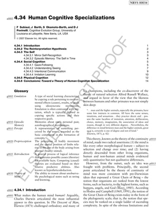 ELSEVIER
FIRST
PROOF
4.34a0005 Human Cognitive Specializations
F Subiaul, J Barth, S Okamoto-Barth, and D J
Povinelli, Cognitive Evolution Group, University of
Louisiana at Lafayette, New Iberia, LA, USA
ª 2007 Elsevier Inc. All rights reserved.
4.34.1 Introduction 1
4.34.2 The Reinterpretation Hypothesis 2
4.34.3 The Self 3
4.34.3.1 Mirror Self-Recognition 3
4.34.3.2 Episodic Memory: The Self in Time 4
4.34.4 Social Cognition 5
4.34.4.1 Gaze-Following 5
4.34.4.2 Understanding Seeing 7
4.34.4.3 Intentional Communication 9
4.34.4.4 Imitation Learning 10
4.34.5 Physical Cognition 12
4.34.6 Conclusions: Toward a Theory of Human Cognitive Specialization 14
Glossary
g0005 Emulation A type of social learning characterized
by copying a rule pertaining to environ-
mental effects (causes), results, or goals
using idiosyncratic movements.
Emulation is often contrasted with imi-
tation, which is typically defined as
copying specific actions and their
respective goals.
g0010 Episodic
Memory
Memories about one’s personal past;
autobiographical recollections.
g0015 Percept A representation of something per-
ceived by the senses, regarded as the
basic component in the formation of
concepts.
g0020 Proprioception The perception of bodily movement
and the spatial position of limbs rela-
tive to the rest of the body arising from
internal (bodily) stimuli.
g0025 Retroduction A general process of logical inference
that generates possible causes (theories)
for available facts. Competing (causal)
theories are evaluated based on their
relative predictive abilities. Also
known as hypotheticodeduction.
g0030 Theory of
Mind
The ability to reason about unobserva-
ble psychological states such as seeing
and knowing.
s0005 4.34.1 Introduction
p0005 What makes the human mind human? Arguably,
Charles Darwin articulated the most influential
answer to this question. In The Descent of Man,b0200
Darwin (1871) challenged orthodoxy and many of
his champions, including the co-discoverer of the
theory of natural selection Alfred Russell Wallace,
and argued in favor of the view that the likeness
between humans and other primates was not simply
skin deep:
‘‘. . .man and the higher animals, especially the primates, have
some few instincts in common. All have the same senses,
intuitions, and sensations. . .they practice deceit and. . .pos-
sess the same faculties of imitation, attention, deliberation,
choice, memory, imagination, the association of ideas and
reason, though in very different degrees. . .Nevertheless, the
difference in mind between man and the higher animals, great
as it is, certainly is one of degree and not of kind.’’
(
b0200
Darwin, 1871, p. 82)
p0010This theory, known as the theory of the continuity
of mind, made two radical assertions: (1) the mind is
like every other morphological feature – subject to
selection and change over time; and (2) having
directly descended from other living organisms,
human and non-human animal minds evidenced
only quantitative but not qualitative differences.
p0015However, from the outset, such an idea was
fraught with problems. Principally, the second
point articulated by the theory of continuity of
mind was more consistent with pre-Darwinian
ideas that espoused a Great Chain of Being – the
notion that organisms are ranked from the lowest
forms, such as bacteria, to the highest forms, such as
humans, angels, and God (
b0535
Mayr, 1985). According
to
b0375
Hodos and Campbell (1969,
b0380
1991), the notion of
the Great Chain of Being exists today in the form of
the phylogenetic scale; that is, the notion that spe-
cies may be ranked on a single ladder of ascending
complexity. In spite of the obvious limitations and
NRVS 00034
 