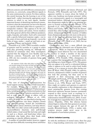 ELSEVIER
FIRST
PROOF
different contexts and with different communicative
functions, or, conversely, using different signals in
the same communicative context. For these authors,
this entails learning. But the learning is not of the
signal itself – rather, learning the appropriate social
contexts in which to use such signals. Another
important feature of identifying intentional commu-
nication is that the intentional cue has to be directed
to a specific individual rather than to a general (i.e.,
nonspecific) audience. This appears to be the case
with the vervet alarm call system. Vervet monkeys
have three general calls for three different predators:
eagles, leopards, and snakes. Each call is associated
with a specific behavioral response: eagles – run to
the center of trees and look up; leopards – run to the
limbs of trees; snakes – stand up and look at sur-
roundings (
b0165
Cheney and Seyfarth, 1990).
p0205
b0930
Tomasello et al. (1985,
b0935
1989) recorded a number
of gestures used by juveniles in a group to solicit
food, play, grooming, nursing, etc. Although they
collected no systematic data, these investigators
reported that the behaviors were flexibly used in
different contexts.
b0925
Tomasello and Call (1997,
p. 244) cite two examples of gestures being used
to initiate play:
‘‘.. .the initiation of play often takes place in chimpanzees by
one juvenile raising its arm above its head and then descending
on another, play-hitting in the process. This then becomes
ritualized ontogenetically into an ‘arm-raise’ gesture in which
the initiator simply raises its arm and, rather than actually
following through with the hitting, stays back and waits for
the other to initiate the play. . .In other situations a juvenile was
observed to actually alternate its gaze between the recipient of
the gestural signal and one of its own body parts. ..(an invita-
tion to grab it and so initiate a game of chase). ..’’
p0210 This view of chimpanzee communication has
found support among a number of field researchers.
For example, Whiten and a number of other
renowned primatologists reported 39 behavioral pat-
terns, including a number of behavioral patterns that
the authors described as ‘‘patterns customary or habi-
tual at some sites yet absent at others, with no
ecological explanation’’ (
b1080
Whiten et al., 1999,
p. 683). Of those, five are described as having com-
municative functions: rain dance (display), branch
slap (attention-getting), branch din (warn/threat),
knuckle-knock (attract attention), leaf-strip (threat).
There were two other actions with possible commu-
nicative/affiliative functions: stem pull-through
(which makes a loud sound like leaf-strip and might
be used as a threat), and hand-clasp (where two
individuals clap hands above their heads while
grooming as a specific affiliative gesture).
p0215 A number of controlled studies, however, suggest
that apes have difficulty reasoning about (and hence
communicating) beliefs and desires (Premack and AU7
Premack, 1994;
b0925
Tomasello and Call, 1997). This
apparent inability to reason about the beliefs of
others may handicap non-human primates’ ability
to use communicative signals in a meaningful and
intentional fashion. Although some studies suggest
that chimpanzees might be able to use pointing ges-
tures to located occluded rewards (
b0570
Menzel, 1974;
Povinelli et al., 1992;
b0120
Call and Tomasello, 1994;b0435
Itakura and Tanaka, 1998), other work has AU8demon-
strated that, when humans use pointing gestures to
inform chimpanzees about the location of hidden
food, chimpanzees appear to rely more on the proxi-
mity of the finger or pointing hand than on the
referential aspect of the pointing hand/finger
(
b0740
Povinelli, et al., 1997;
b0045
Barth et al., 2005; but seeb0435
Itakura and Tanaka, 1998).
p0220Chimpanzees may have a more difficult time
understanding the referential cues of humans than
a conspecific. While no long-term field study on
chimpanzee social behavior has ever documented
an instance in which a member of this species
pointed to something in a referential manner
(
b0615
Nishida, 1970;
b0290
Goodall, 1986), chimpanzees do
use a gesture that topographically resembles point-
ing: holding out a hand (
b0110
Bygott, 1979). This gesture
does not appear to be used in a referential fashion,
rather it appears to be used to solicit food, bodily
contact, or as a means to recruit allies during con-
flicts (
b0225
de Waal, 1982;
b0290
Goodall, 1986). In captivity,
however, chimpanzees exhibit a number of gestures
that look like pointing, but these seem to be
restricted to their interactions with humans
(
b1090
Woodruff and Premack, 1979;
b0815
Savage-Rumbaugh,
1986;
b0285
Gomez, 1991;
b0120
Call and Tomasello, 1994;b0500
Leavens et al., 1996;
b0495
Krause and Fouts, 1997).
How might we explain such gestures in captivity?
One possible explanation is that chimpanzees con-
struct pointing-like gestures from their existing
behavioral repertoire because humans consistently
respond to their actions (such as reaching) in a
manner that the chimpanzees themselves do not
understand or intend (
b0760
Povinelli et al., 2003). A num-
ber of people have argued that this is also the case in
infancy (
b1030
Vygotsky, 1962). But whereas human
infants begin to redescribe their gestures in an inten-
tional manner between the ages of 18 and 24
months (
b0465
Karmiloff-Smith, 1992), a similar rede-
scription process might never occur in the
development of non-human primates.
s00504.34.4.4 Imitation Learning
p0225As with the attribution of mental states, there has
been a long-standing controversy over whether or
NRVS 00034
10 Human Cognitive Specializations
 