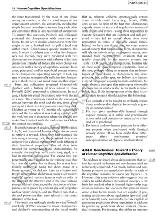 ELSEVIER
FIRST
PROOF
the force transmitted by the mass of one object
resting on another, or the frictional forces of one
object against another. Or, conversely, the idea that
simply because two objects are touching each other
does not mean there is any real form of connection.
To answer this question, Povinelli and colleagues
presented the chimpanzees with numerous pro-
blems. In one set of studies chimpanzees were first
taught to use a hooked tool to pull a food tray
within reach. Chimpanzees quickly mastered this
task. In order to address exactly what the chimpan-
zees had learned, they were presented with two
choices: one was consistent with a theory of intrinsic
connection (transfer of force); the other choice was
consistent with a theory of superficial contact. In all
cases, perceptual and/or superficial contact seemed
to be chimpanzees’ operating concept. In fact, any
type of contact was generally sufficient for chimpan-
zees to think that a tool could move another object.
p0310 Bates and colleagues presented 10-month-old
children with a battery of tests similar to thoseb0670
Povinelli (2000) presented to chimpanzees. In each
case, a fuzzy toy could be attained only with the aid
of a tool. The conditions varied in the amount of
contact between the tool and the toy, from a toy
resting on a cloth, to a toy positioned next to a stick.
Children as young as 10 months old successfully
retrieved the toy when it was making contact with
the tool, but not in instances where the toy did not
make direct contact with the tool or in cases where
the contact was implied.AU22
p0315 In another group of studies,
b0095
Brown (1990) trained
1.5-, 2-, and 3-year-old human subjects to use a tool
to retrieve a reward. Once they had mastered the
task using a training tool, she presented these same
subjects with a choice between two tools differing in
their functional properties. One of these tools
retained the correct functional characteristics; for
example, the tool was sufficiently long, rigid, or it
had an effective pulling end. The second tool was
perceptually more similar to the training tool; that
is, it was the same color or shape, but it was func-
tionally ineffective, being too short, made of a
flimsy material, or did not have an effective end.
Brown reported that children as young as 24 months
virtually ignored surface features such as color or
the shape of the effective end of the tool. Instead,
young children’s choices, unlike the choices of chim-
panzees, were guided by abstract physical properties
such as rigidity, length, and an effective end; that is,
the tool properties that were related to the causal
structure of the task.
p0320 The results are strikingly similar to what
b0700
Povinelli
and Eddy (1996c) uncovered about chimpanzees’
and children’s understanding of the social world:
that is, whereas children spontaneously reason
about invisible causal forces (e.g.,
b0095
Brown, 1990),
apes do not. In spite of the fact that chimpanzees
expertly attend to statistical regularities associated
with objects and events – using these regularities to
execute behaviors that are coherent and rule-gov-
erned – they fail to reason about these same
regularities in terms of invisible causal forces.
Indeed, we have speculated that, for every unseen
causal concept that humans may form, chimpanzees
will rely exclusively on an analogous concept, con-
structed from the perceptual invariants that are
readily detectable by the sensory systems (see
Table 1). Of course, like chimpanzees, humans rely
on these same spatiotemporal regularities most of
the time, perhaps relying on systems that are homo-
logues of those found in chimpanzees and other
primates. But, unlike apes, we believe that humans
evolved the unique capacity to form additional, far
more abstract concepts that reinterpret observable
phenomenon in unobservable terms (such as force,
belief, etc.). If this interpretation of the data is cor-
rect, future research should address the following:
1. Can animals ever be taught to explicitly reason
about unobservable physical forces such as grav-
ity or connectedness?
2. For any given unobservable learned through
explicit training, is it stable and generalizable
across tasks and domains or restricted to a lim-
ited set of problems?
3. Do human and non-human primates form differ-
ent percepts when confronted with identical
sensory stimuli? If so, how might these differ-
ences affect non-human primates’
conceptualization of physical unobservables?
s00604.34.6 Conclusions: Toward a Theory
of Human Cognitive Specialization
p0325The evidence reviewed above demonstrates that var-
ious features of the human and non-human mind are
remarkably conserved. As a result, human and non-
human primates are remarkably similar in each of
the cognitive domains reviewed (see Figures 1–7).
However, this same evidence also suggests that the
ability to wield abstract theoretical concepts is the
basis for much of what is deemed higher-order cog-
nition in humans. We speculate that primate minds
come in two forms: minds that are capable of gen-
erating predictions about regularities (physical and/
or behavioral) alone and minds that are capable of
generating predictions about regularities in addition
to generating predictions about abstract (theore-
tical) concepts. For instance, the ability to interpret
NRVS 00034
14 Human Cognitive Specializations
 