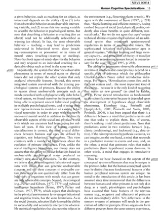ELSEVIER
FIRST
PROOF
a given behavior, such as reaching for an object, as
intentional depends on the ability (1) to (1) infer
from observable behavior an unobservable interven-
ing variable, and (2) to use this intervening variable
to describe the behavior in psychological terms. But
note that describing a behavior as reaching (for an
object) need not be additionally redescribed as
wanting (an object). In fact, the same observable
behavior – reaching – may lead to predictions
understood in behavioral terms alone (reach-
ing¼consumption or possession) or in terms of
mental states (reaching¼wanting or needing).
Note that both types of minds describe the behavior
and may respond to an individual reaching for a
desirable object such as food in the same way.
p0330 Importantly, the system that describes observable
phenomena in terms of mental states or physical
forces did not replace the older system that only
analyzed observable features. Instead, this newer
integrated system coevolved with the existing psy-
chological systems of primates. Because the ability
to reason about unobservable concepts such as
minds coevolved with a phylogenetically older beha-
vioral system, we found ourselves in the position of
being able to represent ancient behavioral patterns
in explicitly psychological terms, and of using these
new representations to modulate an existing beha-
vioral repertoire in order to cope with the newly
uncovered mental world in addition to the directly
observable aspects of the social and physical world
with which our ancestors had been coping for mil-
lions of years. If this view of human cognitive
specializations is correct, the most crucial differ-
ences between humans and apes are defined by
cognitive, not behavioral, innovations. This view
contrasts with a number of hypotheses about the
evolution of primate intelligence. First, unlike the
social intelligence hypothesis, our theory does not
assume that the ability to predict behaviors based on
unobservable psychological states produced an
entirely new class of behaviors. To the contrary,
we believe that the nonlinguistic behaviors of organ-
isms with minds that can generate unobservable
concepts and use these concepts to redescribe cer-
tain behaviors do not qualitatively differ from the
behaviors of organisms with minds that can gener-
ate only observable concepts. Second, the ecological
(e.g.,
b0630
Parker and Gibson, 1977,
b0635
1979) and technical
intelligence hypothesis (
b0115
Byrne, 1997;
b0630
Parker and
Gibson, 1977,
b0635
1979), which argues that challenges
in the physical environment favor unique behavioral
and cognitive traits, has the same limitations. As in
the social domain, selection likely favored the ability
to successfully and accurately interpret the observa-
ble statistical regularities that characterize objects in
the environment (e.g., flowering plants or tools). We
agree with the assessment of
b0115
Byrne (1997, p. 293)
that, ‘‘Rapid learning and efficient memory, having
evolved because of social [and physical] profits, evi-
dently also allow benefits in quite different, non-
social tasks.’’ But we do not agree that apes’ unique
technical abilities requires the evolution of an addi-
tional system that reinterpret spatiotemporal
regularities in terms of unobservable forces. The
sophisticated behaviors that characterize apes in
general requires, ‘‘efficient learning and large mem-
ory capacity. . .and possession of theory of mind [or
a system for representing unseen forces] is not neces-
sary for the case’’ (
b0115
Byrne, 1997, p. 292).
p0335The ability to reinterpret observable phenomena
in terms of unobservable concepts may depend on a
specific type of inference which the philosopher
Charles Sanders Pierce called retroductive infer-
ences. For Pierce, ‘‘Retroduction comes first and is
the least certain and. . .the most important kind of
reasoning. . .because it is the only kind of reasoning
that opens up new ground’’ (as cited by
b0470
Kehler,
1911). Pierce viewed retroduction as fundamental
to the scientific enterprise because it depended upon
the development of hypotheses about observable
phenomena. Elsewhere (e.g.,
b0685
Povinelli and
Dunphy-Lelii, 2001;
b0725
Povinelli and Vonk, 2003;b0675
Povinelli, 2004), it has been argued that there is a
difference between a mind that predicts events and
one that seeks to explain them. But, of course,
there’s nothing trivial about predictions. Note that
predictions come in two varieties: forward (e.g.,
classic conditioning), and backward (e.g., descrip-
tive). If the reinterpretation hypothesis is correct, we
can imagine, on the one hand, a mind that responds
in a predictive manner to events and cues, and, on
the other, a mind that generates rules that makes
predictions (from hypotheses) across domains. In
other words, a mind that engages in retroductive
reasoning.
p0340Thus far we have focused on the aspects of the
conceptual systems of humans that may be unique in
the primate order. But the human conceptual system
may be distinct because fundamental features of the
human peripheral nervous system are unique. As
noted in the introduction of this article, it has been
assumed since time immemorial that the differences
between humans and other primates is not only skin
deep; as a result, physiologists and psychologists
have assumed that basic features of the nervous
system (e.g., receptors and effectors) of primates
do not meaningfully differ. Yet, differences in the
sensory systems of primates will result in the gen-
eration of different percepts. If two organisms form
different percepts from the same sensory experience,
NRVS 00034
Human Cognitive Specializations 15
 