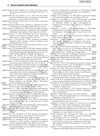 ELSEVIER
FIRST
PROOF
b0375 Hodos, W. and Campbell, C. B. G. 1969. Scala naturae: why is
there no theory in comparative psychology? Psychol. Rev. 76,
337–350.
b0380 Hodos, W. and Campbell, C. B. G. 1991. The scala naturae
revisited: evolutionary scales and anagenesis in comparative
psychology. J. Comp. Psychol. 105, 211–221.
b0385 Hood, B. M. 1995. Gravity rules for 2-4-year olds? Cognit. Dev.
10, 577–598.
b0390 Hood, B. M., Hauser, M. D., Anderson, L., and Santos, L. R. 1999.
Gravity biases in a non-human primate? Dev. Sci. 2, 35–41.
b0395 Horner, V. and Whiten, A. 2005. Causal knowledge and imita-
tion/emulation switching in chimpanzees (Pan troglodytes)
and children (Homo sapiens). Anim. Cogn. 8(3), 164–181.
b0400 Horowitz, A. C. 2003. Do humans ape? Or do apes human?
Imitation and intention in humans (Homo sapiens) and
other animals. J. Comp. Psychol 117, 325–336.
b0405 Huang, C. and Charman, T. 2005. Gradations of emulation
learning in infants’ imitation of actions on objects. J. Exp.
Child Psychol. 92, 276–302.
b0410 Hume, D. 1739–40/1911. A Treatise of Human Nature, vols 1–2.
In: Dent (ed. A. D. Lindsay)AU38 .
b0415 Hyatt, C. W. and Hopkins, W. D. 1994. Self-awareness in bonobos
and chimpanzees: a comparative perspective. In: Self-Awareness
in Animals and Humans: Developmental Perspectives (eds. S. T.
Parker and R. W. Mitchell). Cambridge University Press.
b0420 Iacoboni, M., Woods, R. P., Brass, M., Bekkering, H.,
Mazziotta, J. C., and Rizzolatti, G. 1999. Cortical mechan-
isms of human imitation. Science 286, 2526–2528.
b0425 Itakura, S. 1996. An exploratory study of gaze-monitoring in
non-human primates. Jpn Psychol. Res. 38, 174–180.
b0430 Itakura, S. and Anderson, J. R. 1996. Learning to use experimenter-
given cues during an object-choice task by a capuchin monkey.
Cah. Psychol. Cognit. 15, 103–112.
b0435 Itakura, S. and Tanaka, M. 1998. Use of experimenter-given cues
during object choice tasks by chimpanzees (Pan troglodytes),
and orangutan (Pongo pygmaeus), and human infants (Homo
sapiens). J. Comp. Psychol. 112, 119–126.
b0440 Jitsumori, M. and Matsuzawa, T. 1991. Object recognition and
object categorization in animals. In: Primate Origins of
Human Cognition and Behavior (ed. T. Matsuzawa),
pp. 269–292. Springer-VerlagAU39 .
b0445 Johnson, D. B. 1982. Altruistic behavior and the development of
the self in infants. Merrill-Palmer Q. 28, 379–388.
b0450 Kamil, A. C. 1984. Adaptation and cognition: knowing what
comes naturally. In: Animal Cognition (eds. H. L. Roitblat,
T. G. Bever, and H. S. Terrace), pp. 533–544. Erlbaum.
b0455 Kaminsky, J., Call, J., and Tomasello, M. 2004. Body orientation
and face orientation: two factors controlling apes’ behavior
from humans. Anim. Cognit 7(4), 216–223.
b0460 Karin-D’Arcy, R. and Povinelli, D. J. 2002. Do chimpanzees
know what each other see? A closer look. Int. J. Comp.
Psychol. 15, 21–54.
b0465 Karmiloff-Smith, A. 1992. Beyond Modularity: A Developmental
Perspective on Cognitive Science. Cambridge.AU40
b0470 Kehler, J. H. 1911. A letter. NEM 3, 203–204.
b0475 Kellogg, W. N. and Kellogg, L. A. 1967. The Ape and the Child.
Hafner.
b0480 Klein, E. D. and Zentall, T. R. 2003. Imitation and affordance
learning by pigeons. J. Comp. Psychol. 117(4), 414–419.
b0485 Ko¨hler, W. 1925. The Mentality of Apes. Liveright.
b0490 Kralik, J. D. and Hauser, M. D. 2002. A nonhuman primates’
perception of object relations: experiments on cottontop
tamarins, Saguinus oedipus. Anim. Behav. 63, 419–435.
b0495 Krause, M. and Fouts, R. 1997. Chimpanzee (Pan troglodytes)
pointing: hand shapes, accuracy and the role of gaze. J. Comp.
Psychol. 111, 330–336.
b0500Leavens, D. A., Hopkins, W. D., and Bard, K. A. 1996. Indexical
and referential pointing in chimpanzees (Pan troglodytes). J.
Comp. Psychol 110, 346–353.
b0505Ledbetter, D. H. and Basen, J. A. 1982. Failure to demonstrate
self-recognition in gorillas. Am. J. Primatol 2, 307–310.
b0510Lethmate, J. and Du¨ cker, G. 1973. Untersuchungen zum
Selbsterkennen im Spiegel bei Orang-Utans und einigen ande-
ren Affenarten (Studies on mirror self-recoguition by
orangutans and some other primate species). Z. Tierpsychol.
33, 248–269.
b0515Limongelli, L., Boysen, S. T., and Visalberghi, E. 1995.
Comprehension of cause–effect relations in a tool-using task
by chimpanzees (Pantroglodytes). J. Comp. Psychol. 109,
18–26.
b0520Macphail, E. 1987. The comparative psychology of intelligence.
Behav. Brain Sci 10, 645–656.
b0525Matsuzawa, T. 1996. Chimpanzee intelligence in nature
and captivity: Isomorphism of symbol-use and tool-use.
In: Great Ape Societies (eds. W. C. McGrew, L. F. Marchant,
and T. Nishida) AU41.
b0530Matsuzawa, T. 2001. Primate foundations of human intelli-
gence: a view of tool use in non-human primates and
fossil hominids. In: Primate Origins of Human Cognition
and Behavior (ed. T. Matsuzawa). Springer-Verlag AU42.
b0535Mayr, E. 1985. The Growth of Biological Thought: Diversity,
Evolution, and Inheritance. Harvard University Press.
b0540Mayr, E. 2001. What Evolution Is. Basic Books.
b0545McGrew, W. C. 1992. Chimpanzee Material Culture. Cambridge
University Press.
b0550McGrew, W. C. 1994. Tools compared: the material of culture.
In: Chimpanzee Cultures (eds. M. Wrangham, F. de Waal,
and ). Harvard University Press: Cambridge AU43.
b0555McGrew, W. C. 2001. The nature of culture: prospects and pit-
falls of cultural primatology. In: The Tree of Origin: What
Primate Behavior Tells us About Human Social Evolution
(ed. F. de Waal). Harvard University Press AU44.
b0560Meltzoff, A. N. and Moore, K. M. 1977. Imitation of facial and
manual gestures by human neonates. Science 198, 75–78.
b0565Menzel, E. W. 1971. Communication about the environment in a
group of young chimpanzees. Folia Primatolog 15, 220–232 AU45.
b0570Menzel, E. W. 1974. A group of chimpanzees in a one-acre field.
In: Behavior of Non-Human Primates (eds. A. M. Shrier and
F. Stollnitz). Academic Press AU46.
b0575Menzel, E. W. and Halperin, S. 1975. Purposive behavior as a
basis for objective communication between chimpanzees.
Science 189, 652–654.
b0580Michotte, A. 1962. The Perception of Causality. Methuen.
b0585Mitani, J. C. 2006. Demographic influences on the behavior of
chimpanzees. Primates 47(1), 6–13.
b0590Moll, H. and Tomasello, M. 2004. 12- and 18-month-olds follow
gaze behind barriers. Dev. Sci 7, F1–F9.
b0595Munakata, Y., Santos, L. R., Spelke, E. S., Hauser, M. D., and
O’Reilly, R. C. 2001. Visual representation in the wild: how
rhesus monkeys parse objects. J. Comp. Psychol 13, 44–58.
b0600Myowa-Yamakoshi, M. and Matsuzawa, T. 1999. Factors influ-
encing imitation in manipulatory actions in chimpanzees (Pan
troglodytes). J. Comp. Psychol. 113, 128–136.
b0605Myowa-Yamakoshi, M., Tomonaga, M., Tanaka, M., and
Matsuzawa, T. 2004. Imitation in neonatal chimpanzees
(Pan troglodytes). Dev. Sci. 7, 437–442.
b0610Nagell, K., Olguin, R., and Tomasello, M. 1993. Processes of
social learning in the tool use of chimpanzees (Pan troglo-
dytes) and human children (Homo sapiens). J. Comp. Psychol.
107, 174–186.
b0615Nishida, T. 1970. Social behaviour and relationship among wild
chimpanzees of the Mahali Mountains. Primates 11, 47–87.
NRVS 00034
18 Human Cognitive Specializations
 