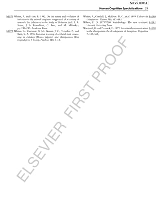 ELSEVIER
FIRST
PROOF
b1070 Whiten, A. and Ham, R. 1992. On the nature and evolution of
imitation in the animal kingdom: reappraisal of a century of
research. In: Advances in the Study of Behavior (eds. P. B.
Slater, J. S. Rosenblatt, C. Beer, and M. Milinsky),
pp. 239–283. Academic Press.
b1075 Whiten, A., Custance, D. M., Gomez, J. C., Teixidor, P., and
Bard, K. A. 1996. Imitative learning of artificial fruit proces-
sing in children (Homo sapiens) and chimpanzees (Pan
troglodytes). J. Comp. Psychol. 110, 3–14.
b1080Whiten, A., Goodall, J., McGrew, W. C., et al. 1999. Cultures in
chimpanzee. Nature 399, 682–685.
b1085Wilson, E. O. 1975/2000. Sociobiology: The new synthesis.
Harvard University Press.
b1090Woodruff, G. and Premack, D. 1979. Intentional communication
in the chimpanzee: the development of deception. Cognition
7, 333–362.
NRVS 00034
Human Cognitive Specializations 21
 