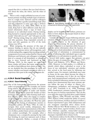 ELSEVIER
FIRST
PROOF
argued that this is evidence that jays bind informa-
tion about the what, the where, and the when of
events.
p0095 There is only a single published account of a non-
human primate encoding multiple types of informa-
tion in a single event. Schwartz and his colleagues
have reported that a gorilla named King made what
and who judgments in some cases after a 24-hour
delay (
b0840
Schwartz et al., 2002,
b0845
2004,
b0850
2005). In one
study, King had to select different cards that con-
tained information about a type of food (e.g.,
banana) or an individual trainer. During training,
King learned to respond appropriately to the com-
mands ‘‘what did you eat?’’ and ‘‘who gave you the
food?’’ During testing, King was asked both what
and who questions. King responded correctly to
what and who questions on 43% of the trials
(chance was 10%).
p0100 While intriguing, the presence of this type of
memory binding in species that do not typically
evidence spontaneous mirror self-recognition, such
as birds and gorillas, suggests that encoding multiple
components of an event as described by Clayton and
Dickinson and Schwartz and colleagues is indepen-
dent of a concept of self (kinesthetic or otherwise)
free to move forward and backward in time
(
b0970
Tulving, 1983). In this regard, we expect that
future studies will show that many animal species
are able to bind different facts about an event. Yet,
we are doubtful that this paradigm, by itself, will
answer whether non-human animals are able to re-
experience their past in the same way humans do.
s0030 4.34.4 Social Cognition
s0035 4.34.4.1 Gaze-Following
p0105 One of the features that characterize the primate
order is its gregariousness. For example, our closest
living relative, the chimpanzee, resides in medium-
sized groups that consist of males and females
(
b0290
Goodall, 1986). Males patrol the borders of their
territories and cooperate when hunting small mon-
keys (
b0585
Mitani, 2006). They also engage in complex
social struggles for control over valuable resources
such as food, mates, and allies. De Waal has aptly
referred to this feature of chimpanzee societies as
chimpanzee politics (
b0225
de Waal, 1982). In order to
navigate their social worlds, chimpanzees, like
humans, probably form representations of the beha-
vior of others, predict future actions and adjust their
own conduct accordingly. For example, when a
chimpanzee sees a conspecific pursing his lips with
hair bristling, he need not represent each of these
behaviors separately. Rather, a concept of threat
display can be formed. In like fashion, primates are
likely to form all sorts of concepts based on obser-
vable behaviors.
p0110Consider the behavior of gaze-following and joint-
attention. Primates in general and apes in particular
are acutely sensitive to the direction of gaze
(Figure 2). Determining the precise direction of
another’s attention is an important ability because it
provides salient information about the location of
objects such as food and predators. In social settings,
a great deal of information is communicated by
means of following other individuals’ gaze to specific
individuals or to call attention to specific events.
p0115Several field studies suggest that primates can
follow the gaze of conspecifics (e.g.,
b0160
Chance, 1967;b0575
Menzel and Halperin, 1975;
b1065
Whiten and Byrne,
1988). However, in field studies, it is difficult to
identify which object, individual or event is the
focus of two individuals’ attention and whether
they arrived at the focal point by following one
another’s gaze. For instance, individuals may come
to fixate on the same object because the object is
inherently interesting even if they do not follow
gaze. Such interpretational confounds can be effec-
tively excluded in laboratory studies. In fact, various
studies have demonstrated that many primate spe-
cies follow the gaze of others to objects (e.g.,
chimpanzees, mangabeys, and macaques) (
b0235
Emery
et al. 1997; Tomasello et al., 1998;
b0965
Tomonaga, AU4
1999). Furthermore, primates (especially apes) fol-
low the gaze of a human experimenter. They do this
even when the target is located above and/or behind
them (
b0425
Itakura, 1996;
b0695
Povinelli and Eddy, 1996b,b0705
1997).
b0425
Itakura (1996) studied the ability of various
species of prosimians, monkeys and apes to follow a
human experimenter’s gaze. Only chimpanzees and
one orangutan responded above chance levels.
Neither Old nor New World monkeys (i.e., brown
lemur, black lemur, squirrel monkey, brown capu-
chin, whiteface capuchin, stump-tailed macaque,
rhesus macaque, pig-tailed macaque, and Tonkean
macaque) responded above chance levels.
p0120The clearest evidence for the ability to follow gaze
in non-human primates comes from laboratory
f0010Figure 2 Gaze-following. Examples of a child (a) and of a
chimpanzee (b) following the gaze of an experimenter.
NRVS 00034
Human Cognitive Specializations 5
 