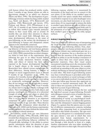 ELSEVIER
FIRST
PROOF
with human infants has produced similar results.
From 3 months of age, human infants are able to
discriminate changes in an adult’s eye direction
(
b0295
Hains and Muir, 1996). The development of gaze-
following in human infants has been widely studied
(e.g.,
b0820
Scaife and Bruner, 1975;
b0100
Butterworth and
Cochran, 1980;
b0105
Butterworth and Jarrett, 1991;b0195
Corkum and Moore, 1995;
b0205
D’Entremont et al.,
1997). By 12 months of age, human infants begin
to follow their mother’s gaze towards particular
objects in their visual field, and at around 18
months they can direct their attention to objects
outside of their visual field. Although there are
some developmental differences in the onset of
gaze-following, on the surface the development of
gaze-following in human and chimpanzee infants
appears to be remarkably conserved.
p0145 But alongside these similarities in the gaze-follow-
ing behavior of humans and non-human primates
important differences exist. For example,
b0620
Okamoto
et al. (2002,
b0625
2004) reported that an infant chimpan-
zee failed to look back at the experimenter after
following her gaze to an object located behind
him. This triadic interaction between mother,
child, and object of interest has been widely
reported in the human developmental literature
but is largely absent in the animal literature.
Researchers have offered various explanations for
these differences. Among humans, a number of
changes in social communication occur at around
9 months of age (
b0150
Carpenter et al., 1998). For
instance, by 6 months, human infants interact dya-
dically with objects or with a person in a turn-taking
(or reciprocally exchanging) sequence. However,
they do not interact with the person who is manip-
ulating objects (
b0920
Tomasello, 1999). From 9 months
on, infants start to engage in triadic exchanges with
others. Their interactions involve both objects and
persons, resulting in the formation of a referential
triangle of infant, adult, and object to which they
share attention (
b0780
Rochat, 2001;
b0920
Tomasello, 1999).
That is to say, shared attention is an important
component of social cognitive skills in human
infants 12 months of age and older. These theories
suggest that the chimpanzee infant described inb0625
Okamoto et al. (2004) and the human experimenter
jointly attended to the object behind the infant with-
out engaging in shared attention.
p0150 Nevertheless, results from our own laboratory
(
b0700
Povinelli and Eddy, 1996c;
b0670
Povinelli, 2000) have
revealed that chimpanzees and humans share many
aspects of gaze-following behavior exhibited by
18-month-olds, including: (1) the ability to extract
specific information about the direction of gaze
from others; (2) the ability to display the gaze-
following response whether it is instantiated by
movements of the hand and eyes in concert or the
eyes alone; (3) the ability to use another’s gaze to
visually search into spaces outside their immediate
visual field in response to eye plus head/upper torso
movement, eye plus head movement or eye move-
ment alone; (4) no requirement to witness the shifts
in another’s gaze direction in order to follow it into
a space outside their immediate visual field; and (5)
the possession of at least a tacit understanding of
how another’s gaze is interrupted by solid, opaque
surfaces.
s00404.34.4.2 Understanding Seeing
p0155There are two broadly different ways of interpreting
the level of social understanding associated with
chimpanzees’ gaze-following abilities. First, chim-
panzees and other non-human primate species (and
even human infants) may understand gaze not as a
projection of attention, but as a direction cue. It is
possible that the ancestors of the modern primates
evolved an ability to use the head/eye orientation of
others to direct their own visual system along a
particular trajectory. Once their visual system
encountered something novel, the orientation reflex
would ensure that two chimpanzees, for example,
would end up attending to the same object or event,
without attributing an internal (psychological) state
to each other. This kind of gaze-following system
may have evolved because it provided useful infor-
mation about predators or social exchanges at little
or no cost to individuals involved. A second account
is that apes follow gaze because they appreciate its
connection to internal attentional states. We will
refer to these two accounts as the low-level and the
high-level account of gaze-following.
p0160In an effort to distinguish between the low- and
the high-level account of gaze-following, Povinelli
and colleagues executed a series of studies that mea-
sured chimpanzees’ and human children’s
understanding of ‘seeing’ as a psychological (unob-
servable) function of eyes. To address this question,
they used the chimpanzee’s natural begging gesture
(Figure 5), a gesture that this species uses in a num-
ber of different communicative contexts, including
soliciting allies, requesting food, or reconciliation
with others after hostile encounters. The apes were
trained to use this gesture in a standardized routine:
the apes entered a test unit in which they were
separated from human experimenters by a
Plexiglas partition, and they quickly learned to ges-
ture through a hole directly in front of a single,
familiar experimenter who was either standing or
sitting to their left or to their right. On each trial that
NRVS 00034
Human Cognitive Specializations 7
 