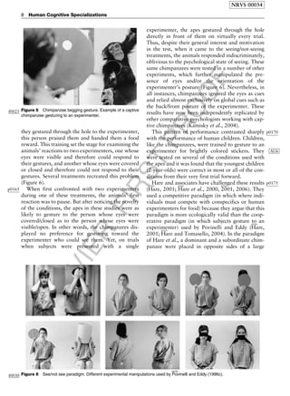 ELSEVIER
FIRST
PROOF
they gestured through the hole to the experimenter,
this person praised them and handed them a food
reward. This training set the stage for examining the
animals’ reactions to two experimenters, one whose
eyes were visible and therefore could respond to
their gestures, and another whose eyes were covered
or closed and therefore could not respond to their
gestures. Several treatments recreated this problem
(Figure 6).
p0165 When first confronted with two experimenters
during one of these treatments, the animals’ first
reaction was to pause. But after noticing the novelty
of the conditions, the apes in these studies were as
likely to gesture to the person whose eyes were
covered/closed as to the person whose eyes were
visible/open. In other words, the chimpanzees dis-
played no preference for gesturing toward the
experimenter who could see them. Yet, on trials
when subjects were presented with a single
experimenter, the apes gestured through the hole
directly in front of them on virtually every trial.
Thus, despite their general interest and motivation
in the test, when it came to the seeing/not-seeing
treatments, the animals responded indiscriminately,
oblivious to the psychological state of seeing. These
same chimpanzees were tested in a number of other
experiments, which further manipulated the pre-
sence of eyes and/or the orientation of the
experimenter’s posture (Figure 6). Nevertheless, in
all instances, chimpanzees ignored the eyes as cues
and relied almost exclusively on global cues such as
the back/front posture of the experimenter. These
results have now been independently replicated by
other comparative psychologists working with cap-
tive chimpanzees (
b0455
Kamisky et al., 2004).
p0170This pattern of performance contrasted sharply
with the performance of human children. Children,
like the chimpanzees, were trained to gesture to an
experimenter for brightly colored stickers. They AU6
were tested on several of the conditions used with
the apes and it was found that the youngest children
(2-year-olds) were correct in most or all of the con-
ditions from their very first trial forward.
p0175Hare and associates have challenged these results
(
b0300
Hare, 2001;
b0305
Hare et al., 2000,
b0300
2001, 2006). They
used a competitive paradigm (in which where indi-
viduals must compete with conspecifics or human
experimenters for food) because they argue that this
paradigm is more ecologically valid than the coop-
erative paradigm (in which subjects gesture to an
experimenter) used by Povinelli and Eddy (
b0300
Hare,
2001;
b0310
Hare and Tomasello, 2004). In the paradigm
of Hare et al., a dominant and a subordinate chim-
panzee were placed in opposite sides of a large
f0025 Figure 5 Chimpanzee begging gesture. Example of a captive
chimpanzee gesturing to an experimenter.
f0030 Figure 6 See/not see paradigm. Different experimental manipulations used by
b0700
Povinelli and Eddy (1996c).
NRVS 00034
8 Human Cognitive Specializations
 
