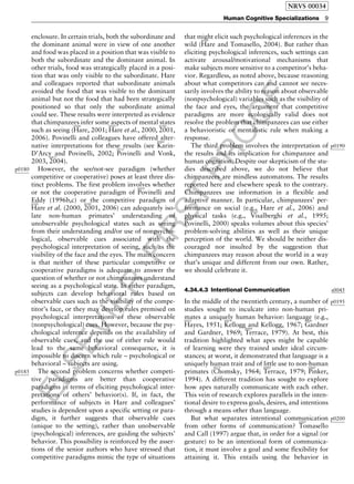 ELSEVIER
FIRST
PROOF
enclosure. In certain trials, both the subordinate and
the dominant animal were in view of one another
and food was placed in a position that was visible to
both the subordinate and the dominant animal. In
other trials, food was strategically placed in a posi-
tion that was only visible to the subordinate. Hare
and colleagues reported that subordinate animals
avoided the food that was visible to the dominant
animal but not the food that had been strategically
positioned so that only the subordinate animal
could see. These results were interpreted as evidence
that chimpanzees infer some aspects of mental states
such as seeing (
b0300
Hare, 2001;
b0305
Hare et al., 2000,
b0300
2001,
2006). Povinelli and colleagues have offered alter-
native interpretations for these results (see
b0460
Karin-
D’Arcy and Povinelli, 2002;
b0725
Povinelli and Vonk,
2003,
b0675
2004).
p0180 However, the see/not-see paradigm (whether
competitive or cooperative) poses at least three dis-
tinct problems. The first problem involves whether
or not the cooperative paradigm of
b0695
Povinelli and
Eddy (1996b,c) or the competitive paradigm ofb0305
Hare et al. (2000,
b0300
2001, 2006) can adequately iso-
late non-human primates’ understanding of
unobservable psychological states such as seeing
from their understanding and/or use of nonpsycho-
logical, observable cues associated with the
psychological interpretation of seeing, such as the
visibility of the face and the eyes. The main concern
is that neither of these particular competitive or
cooperative paradigms is adequate to answer the
question of whether or not chimpanzees understand
seeing as a psychological state. In either paradigm,
subjects can develop behavioral rules based on
observable cues such as the visibility of the compe-
titor’s face, or they may develop rules premised on
psychological interpretations of these observable
(nonpsychological) cues. However, because the psy-
chological inference depends on the availability of
observable cues, and the use of either rule would
lead to the same behavioral consequence, it is
impossible to discern which rule – psychological or
behavioral – subjects are using.
p0185 The second problem concerns whether competi-
tive paradigms are better than cooperative
paradigms in terms of eliciting psychological inter-
pretations of others’ behavior(s). If, in fact, the
performance of subjects in Hare and colleagues’
studies is dependent upon a specific setting or para-
digm, it further suggests that observable cues
(unique to the setting), rather than unobservable
(psychological) inferences, are guiding the subjects’
behavior. This possibility is reinforced by the asser-
tions of the senior authors who have stressed that
competitive paradigms mimic the type of situations
that might elicit such psychological inferences in the
wild (
b0310
Hare and Tomasello, 2004). But rather than
eliciting psychological inferences, such settings can
activate arousal/motivational mechanisms that
make subjects more sensitive to a competitor’s beha-
vior. Regardless, as noted above, because reasoning
about what competitors can and cannot see neces-
sarily involves the ability to reason about observable
(nonpsychological) variables such as the visibility of
the face and eyes, the argument that competitive
paradigms are more ecologically valid does not
resolve the problem that chimpanzees can use either
a behavioristic or mentalistic rule when making a
response.
p0190The third problem involves the interpretation of
the results and its implication for chimpanzee and
human cognition. Despite our skepticism of the stu-
dies described above, we do not believe that
chimpanzees are mindless automatons. The results
reported here and elsewhere speak to the contrary.
Chimpanzees use information in a flexible and
adaptive manner. In particular, chimpanzees’ per-
formance on social (e.g., Hare et al., 2006) and
physical tasks (e.g.,
b1025
Visalberghi et al., 1995;b0670
Povinelli, 2000) speaks volumes about this species’
problem-solving abilities as well as their unique
perception of the world. We should be neither dis-
couraged nor insulted by the suggestion that
chimpanzees may reason about the world in a way
that’s unique and different from our own. Rather,
we should celebrate it.
s00454.34.4.3 Intentional Communication
p0195In the middle of the twentieth century, a number of
studies sought to inculcate into non-human pri-
mates a uniquely human behavior: language (e.g.,b0355
Hayes, 1951;
b0475
Kellogg and Kellogg, 1967;
b0280
Gardner
and Gardner, 1969;
b0900
Terrace, 1979). At best, this
tradition highlighted what apes might be capable
of learning were they trained under ideal circum-
stances; at worst, it demonstrated that language is a
uniquely human trait and of little use to non-human
primates (
b0175
Chomsky, 1964;
b0900
Terrace, 1979;
b0660
Pinker,
1994). A different tradition has sought to explore
how apes naturally communicate with each other.
This vein of research explores parallels in the inten-
tional desire to express goals, desires, and intentions
through a means other than language.
p0200But what separates intentional communication
from other forms of communication?
b0925
Tomasello
and Call (1997) argue that, in order for a signal (or
gesture) to be an intentional form of communica-
tion, it must involve a goal and some flexibility for
attaining it. This entails using the behavior in
NRVS 00034
Human Cognitive Specializations 9
 