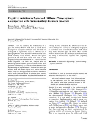 ORIGINAL PAPER
Cognitive imitation in 2-year-old children (Homo sapiens):
a comparison with rhesus monkeys (Macaca mulatta)
Francys Subiaul Æ Kathryn Romansky Æ
Jessica F. Cantlon Æ Tovah Klein Æ Herbert Terrace
Received: 11 January 2006 / Revised: 2 November 2006 / Accepted: 5 December 2006
Ó Springer-Verlag 2007
Abstract Here we compare the performance of 2-
year-old human children with that of adult rhesus
macaques on a cognitive imitation task. The task was
to respond, in a particular order, to arbitrary sets of
photographs that were presented simultaneously on a
touch sensitive video monitor. Because the spatial
position of list items was varied from trial to trial,
subjects could not learn this task as a series of speciﬁc
motor responses. On some lists, subjects with no
knowledge of the ordinal position of the items were
given the opportunity to learn the order of those items
by observing an expert model. Children, like monkeys,
learned new lists more rapidly in a social condition
where they had the opportunity to observe an experi-
enced model perform the list in question, than under a
baseline condition in which they had to learn new lists
entirely by trial and error. No differences were ob-
served between the accuracy of each species’ responses
to individual items or in the frequencies with which
they made different types of errors. These results
provide clear evidence that monkeys and humans share
the ability to imitate novel cognitive rules (cognitive
imitation).
Keywords Comparative psychology Á Social learning Á
Cognitive imitation
Introduction
Is the ability to learn by imitation uniquely human? As
Aristotle famously wrote in the Poetics:
‘‘Imitation is natural to man from childhood, one
of his advantages over the lower animals being
this, that he is the most imitative creature in the
world, and learns at ﬁrst by imitation’’.
Similar views were expressed by the philosophers of
the Enlightment (Hume 1739, 1911; Rousseau 1754,
1991) and by scientists in the early history of compar-
ative (Baldwin 1902; Morgan 1900; Thorndike 1898)
and developmental (Guillaume 1968; Piaget 1962)
psychology. It is now widely accepted that human
newborns copy facial expressions such as tongue pro-
trusions (e.g., Anisfeld 1991; Meltzoff 1988; Meltzoff
and Moore 1977), and that older children can imitate
goals (Bekkering et al. 2000) and affective states, such
as anger and aggression (Bandura 1977). However,
there have not been any direct comparisons of the
imitative abilities of monkeys and human children.
This is not surprising given the widespread belief
F. Subiaul (&)
Department of Speech and Hearing Science,
The George Washington University,
1922 F Street, NW # 406E,
Washington, DC 20001, USA
e-mail: subiaul@aol.com
K. Romansky Á H. Terrace
Department of Psychology, Columbia University,
New York, NY, USA
J. F. Cantlon
Duke University, Psychological and Brain Sciences,
Durham, NC, USA
T. Klein
Center for Toddler Development, Barnard College,
New York, NY, USA
H. Terrace
New York Psychiatric Institute,
New York, NY, USA
123
Anim Cogn
DOI 10.1007/s10071-006-0070-3
 
