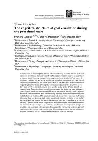 British Journal of Developmental Psychology (2015)
© 2015 The British Psychological Society
www.wileyonlinelibrary.com
Special issue paper
The cognitive structure of goal emulation during
the preschool years
Francys Subiaul1,2,3,4
*, Eric M. Patterson4,5
and Rachel Barr6
1
Department of Speech & Hearing Science, The George Washington University,
District of Columbia, USA
2
Department of Anthropology, Center for the Advanced Study of Human
Paleobiology, Washington, District of Columbia, USA
3
GWU Institute for Neuroscience & Mind-Brain Institute and Washington, District of
Columbia, USA
4
Smithsonian Institution, National Museum of Natural History, Washington, District
of Columbia, USA
5
Department of Biology, Georgetown University, Washington, District of Columbia,
USA
6
Department of Psychology, Georgetown University, Washington, District of
Columbia, USA
Humans excel at mirroring both others’ actions (imitation) as well as others’ goals and
intentions (emulation). As most research has focused on imitation, here we focus on how
social and asocial learning predict the development of goal emulation. We tested 215
preschool children on two social conditions (imitation, emulation) and two asocial
conditions (trial-and-error and recall) using two touch screen tasks. The tasks involved
responding to either three different pictures in a speciﬁc picture order (Cognitive: apple?
boy?cat) or three identical pictures in a speciﬁc spatial order (Motor-Spatial: up?
down?right). Generalized linear models demonstrated that during the preschool years,
Motor-Spatial emulation is associated with social and asocial learning, while cognitive
emulation is associated only with social learning, including motor-spatial emulation and
multiple forms of imitation. This result contrasts with those from a previous study using
this same data set showing that motor-spatial and cognitive imitation were neither
associated with one another nor, generally, predicted by other forms of social or asocial
learning. Together, these results suggests that while developmental changes in imitation
are associated with multiple – specialized – mechanisms, developmental changes in
emulation are associated with age-related changes and a more unitary, domain-general
mechanism that receives input from several different cognitive and learning processes,
including some that may not necessarily be specialized for social learning.
*Correspondence should be addressed to Francys Subiaul, 2115 G Street, NW # 204, Washington, DC 20052, USA (email:
subiaul@gwu.edu).
DOI:10.1111/bjdp.12111
1
 
