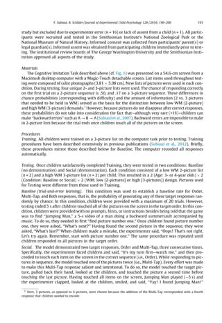 study but excluded due to experimenter error (n = 16) or lack of assent from a child (n = 1). All partic-
ipants were recruited and tested in the Smithsonian Institute’s National Zoological Park or the
National Museum of Natural History. Informed consent was collected from participants’ parent(s) or
legal guardian(s). Informed assent was obtained from participating children immediately prior to test-
ing. The institutional review boards of The George Washington University and the Smithsonian Insti-
tution approved all aspects of the study.
Materials
The Cognitive Imitation Task described above (cf. Fig. 1) was presented on a 54.6-cm screen from a
Macintosh desktop computer with a Magic-Touch detachable screen. List items used throughout test-
ing were composed of color photographs (3.81 Â 5.08 cm). New lists of pictures were used in each con-
dition. During testing, four unique 2- and 3-picture lists were used. The chance of responding correctly
on the ﬁrst trial on a 2-picture sequence is .50, and .17 on a 3-picture sequence. These differences in
chance probabilities (corresponding with difﬁculty) and the amount of information (2 vs. 3 pictures
that needed to be held in WM) served as the basis for the distinction between low WM (2-picture)
and high WM (3-picture) demands.2
However, because pictures do not disappear after correct responses,
these probabilities do not take into consideration the fact that—although very rare (<1%)—children can
make ‘‘backward errors’’ such as A ? B ? A (Subiaul et al., 2007). Backward errors are impossible to make
in 2-picture lists because the trial ends once children touch all of the pictures on the screen.
Procedures
Training. All children were trained on a 3-picture list on the computer task prior to testing. Training
procedures have been described extensively in previous publications (Subiaul et al., 2012). Brieﬂy,
these procedures mirror those described below for Baseline. The computer recorded all responses
automatically.
Testing. Once children satisfactorily completed Training, they were tested in two conditions: Baseline
(no demonstration) and Social (demonstration). Each condition consisted of a low WM 2-picture list
(n = 2) and a high WM 3-picture list (n = 2) per child. This resulted in a 2 (Age: 3- or 4-year olds) Â 2
(Condition: Baseline or Social) Â 2 (WM: low [2-pictures] or high [3-pictures]) design. Pictures used
for Testing were different from those used in Training.
Baseline (trial-and-error learning). This condition was used to establish a baseline rate for Order,
Multi-Tap, and Both responses, that is, the probability of generating any of these target responses ran-
domly by chance. In this condition, children were provided with a maximum of 20 trials. However,
testing ended 5 s after children touched all of the pictures on the screen in the target order. In this con-
dition, children were provided with no prompts, hints, or instructions besides being told that the game
was to ﬁnd ‘‘Jumping Man,’’ a 5-s video of a man doing a backward summersault accompanied by
music. To do so, they needed to ﬁrst ‘‘ﬁnd picture number one.’’ Once children found picture number
one, they were asked, ‘‘What’s next?’’ Having found the second picture in the sequence, they were
asked, ‘‘What’s last?’’ When children made a mistake, the experimenter said, ‘‘Oops! That’s not right.
Let’s try again. Remember, start with picture number one.’’ The same procedure was repeated until
children responded to all pictures in the target order.
Social. The model demonstrated two target responses, Order and Multi-Tap, three consecutive times.
Speciﬁcally, the experimenter faced children and said, ‘‘It’s my turn ﬁrst—watch me,’’ and then pro-
ceeded to touch each item on the screen in the correct sequence (i.e., Order). While responding to pic-
tures in sequence, the model touched one of the pictures twice (i.e., Multi-Tap). Every effort was made
to make this Multi-Tap response salient and intentional. To do so, the model touched the target pic-
ture, pulled back their hand, looked at the children, and touched the picture a second time before
touching the last picture. Having touched all items on the screen, Jumping Man played ($5 s) and
the experimenter clapped, looked at the children, smiled, and said, ‘‘Yay! I found Jumping Man!’’
2
Here, 3 pictures, as opposed to 4 pictures, were chosen because the addition of the Multi-Tap corresponded with a fourth
response that children needed to encode.
F. Subiaul, B. Schilder / Journal of Experimental Child Psychology 128 (2014) 190–200 193
 