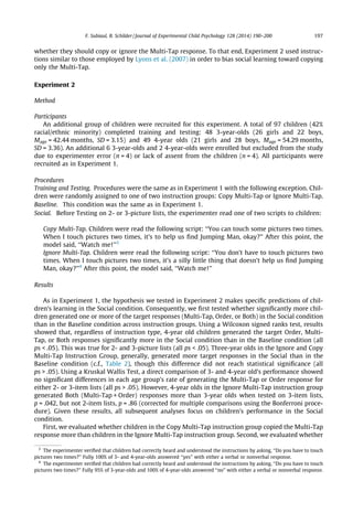 whether they should copy or ignore the Multi-Tap response. To that end, Experiment 2 used instruc-
tions similar to those employed by Lyons et al. (2007) in order to bias social learning toward copying
only the Multi-Tap.
Experiment 2
Method
Participants
An additional group of children were recruited for this experiment. A total of 97 children (42%
racial/ethnic minority) completed training and testing: 48 3-year-olds (26 girls and 22 boys,
Mage = 42.44 months, SD = 3.15) and 49 4-year olds (21 girls and 28 boys, Mage = 54.29 months,
SD = 3.36). An additional 6 3-year-olds and 2 4-year-olds were enrolled but excluded from the study
due to experimenter error (n = 4) or lack of assent from the children (n = 4). All participants were
recruited as in Experiment 1.
Procedures
Training and Testing. Procedures were the same as in Experiment 1 with the following exception. Chil-
dren were randomly assigned to one of two instruction groups: Copy Multi-Tap or Ignore Multi-Tap.
Baseline. This condition was the same as in Experiment 1.
Social. Before Testing on 2- or 3-picture lists, the experimenter read one of two scripts to children:
Copy Multi-Tap. Children were read the following script: ‘‘You can touch some pictures two times.
When I touch pictures two times, it’s to help us ﬁnd Jumping Man, okay?’’ After this point, the
model said, ‘‘Watch me!’’3
Ignore Multi-Tap. Children were read the following script: ‘‘You don’t have to touch pictures two
times. When I touch pictures two times, it’s a silly little thing that doesn’t help us ﬁnd Jumping
Man, okay?’’4
After this point, the model said, ‘‘Watch me!’’
Results
As in Experiment 1, the hypothesis we tested in Experiment 2 makes speciﬁc predictions of chil-
dren’s learning in the Social condition. Consequently, we ﬁrst tested whether signiﬁcantly more chil-
dren generated one or more of the target responses (Multi-Tap, Order, or Both) in the Social condition
than in the Baseline condition across instruction groups. Using a Wilcoxon signed ranks test, results
showed that, regardless of instruction type, 4-year old children generated the target Order, Multi-
Tap, or Both responses signiﬁcantly more in the Social condition than in the Baseline condition (all
ps < .05). This was true for 2- and 3-picture lists (all ps < .05). Three-year olds in the Ignore and Copy
Multi-Tap Instruction Group, generally, generated more target responses in the Social than in the
Baseline condition (c.f., Table 2), though this difference did not reach statistical signiﬁcance (all
ps > .05). Using a Kruskal Wallis Test, a direct comparison of 3- and 4-year old’s performance showed
no signiﬁcant differences in each age group’s rate of generating the Multi-Tap or Order response for
either 2- or 3-item lists (all ps > .05). However, 4-year olds in the Ignore Multi-Tap instruction group
generated Both (Multi-Tap + Order) responses more than 3-year olds when tested on 3-item lists,
p = .042, but not 2-item lists, p = .86 (corrected for multiple comparisons using the Bonferroni proce-
dure). Given these results, all subsequent analyses focus on children’s performance in the Social
condition.
First, we evaluated whether children in the Copy Multi-Tap instruction group copied the Multi-Tap
response more than children in the Ignore Multi-Tap instruction group. Second, we evaluated whether
3
The experimenter veriﬁed that children had correctly heard and understood the instructions by asking, ‘‘Do you have to touch
pictures two times?’’ Fully 100% of 3- and 4-year-olds answered ‘‘yes’’ with either a verbal or nonverbal response.
4
The experimenter veriﬁed that children had correctly heard and understood the instructions by asking, ‘‘Do you have to touch
pictures two times?’’ Fully 95% of 3-year-olds and 100% of 4-year-olds answered ‘‘no’’ with either a verbal or nonverbal response.
F. Subiaul, B. Schilder / Journal of Experimental Child Psychology 128 (2014) 190–200 197
 