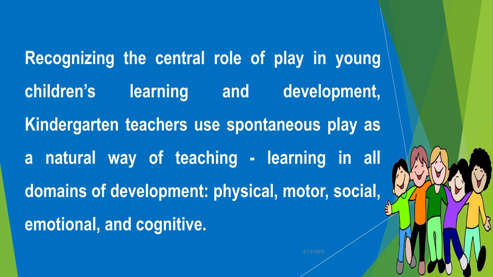 Recognizing the central role of play in young
children’s learning and development,
Kindergarten teachers use spontaneous play as
a natural way of teaching - learning in all
domains of development: physical, motor, social,
emotional, and cognitive.
4/13/2015
 