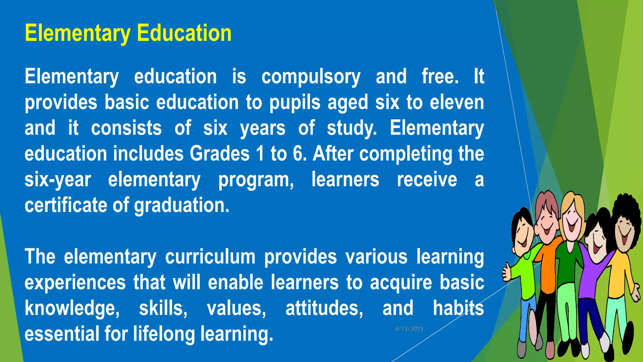 Elementary Education
Elementary education is compulsory and free. It
provides basic education to pupils aged six to eleven
and it consists of six years of study. Elementary
education includes Grades 1 to 6. After completing the
six-year elementary program, learners receive a
certificate of graduation.
The elementary curriculum provides various learning
experiences that will enable learners to acquire basic
knowledge, skills, values, attitudes, and habits
essential for lifelong learning. 4/13/2015
 