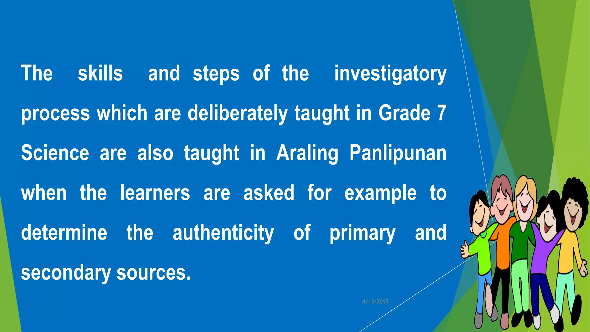 The skills and steps of the investigatory
process which are deliberately taught in Grade 7
Science are also taught in Araling Panlipunan
when the learners are asked for example to
determine the authenticity of primary and
secondary sources.
4/13/2015
 