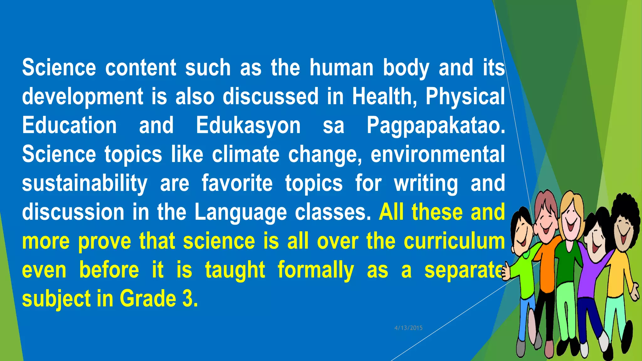Science content such as the human body and its
development is also discussed in Health, Physical
Education and Edukasyon sa Pagpapakatao.
Science topics like climate change, environmental
sustainability are favorite topics for writing and
discussion in the Language classes. All these and
more prove that science is all over the curriculum
even before it is taught formally as a separate
subject in Grade 3.
4/13/2015
 