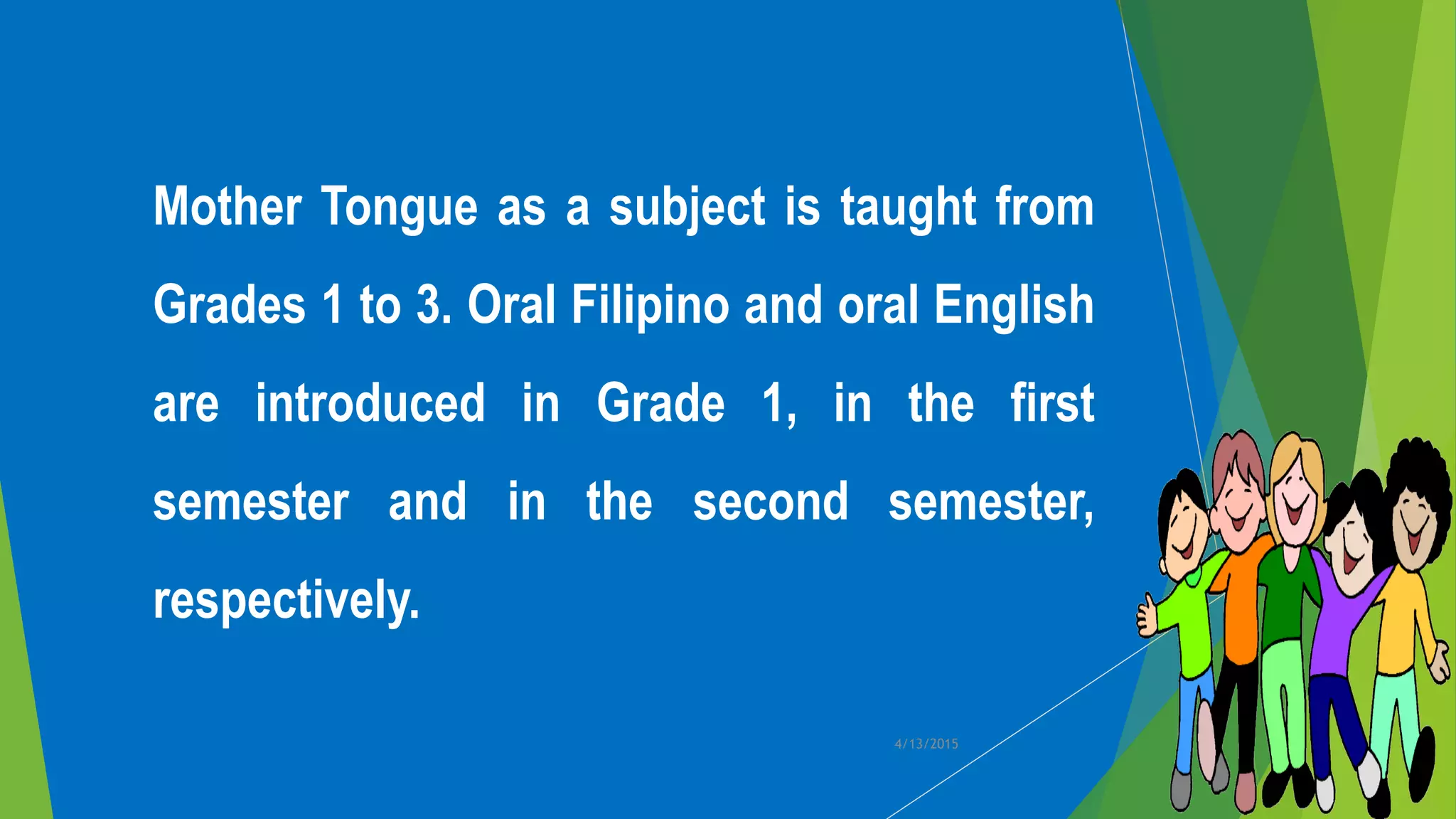 Mother Tongue as a subject is taught from
Grades 1 to 3. Oral Filipino and oral English
are introduced in Grade 1, in the first
semester and in the second semester,
respectively.
4/13/2015
 