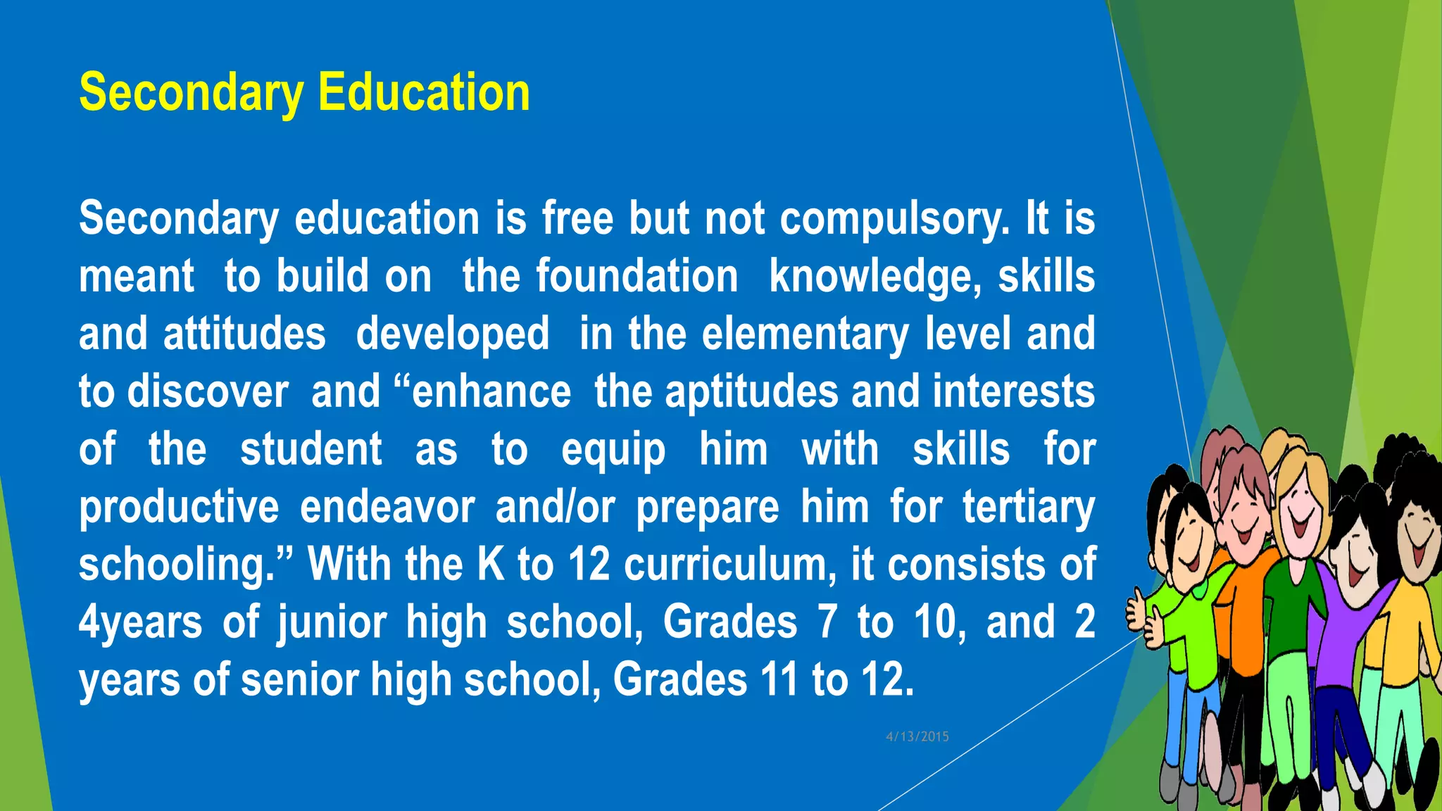 Secondary Education
Secondary education is free but not compulsory. It is
meant to build on the foundation knowledge, skills
and attitudes developed in the elementary level and
to discover and “enhance the aptitudes and interests
of the student as to equip him with skills for
productive endeavor and/or prepare him for tertiary
schooling.” With the K to 12 curriculum, it consists of
4years of junior high school, Grades 7 to 10, and 2
years of senior high school, Grades 11 to 12.
4/13/2015
 