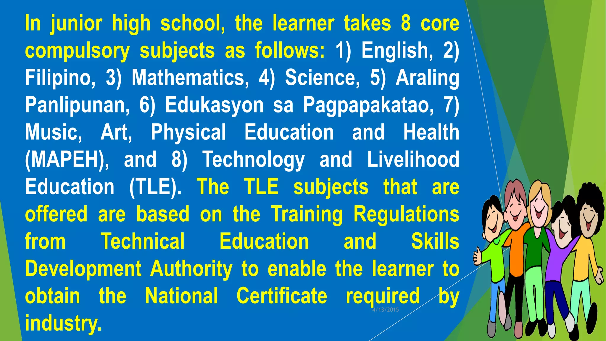 In junior high school, the learner takes 8 core
compulsory subjects as follows: 1) English, 2)
Filipino, 3) Mathematics, 4) Science, 5) Araling
Panlipunan, 6) Edukasyon sa Pagpapakatao, 7)
Music, Art, Physical Education and Health
(MAPEH), and 8) Technology and Livelihood
Education (TLE). The TLE subjects that are
offered are based on the Training Regulations
from Technical Education and Skills
Development Authority to enable the learner to
obtain the National Certificate required by
industry.
4/13/2015
 