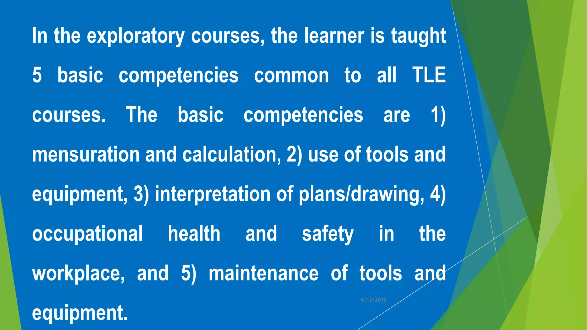 In the exploratory courses, the learner is taught
5 basic competencies common to all TLE
courses. The basic competencies are 1)
mensuration and calculation, 2) use of tools and
equipment, 3) interpretation of plans/drawing, 4)
occupational health and safety in the
workplace, and 5) maintenance of tools and
equipment.
4/13/2015
 