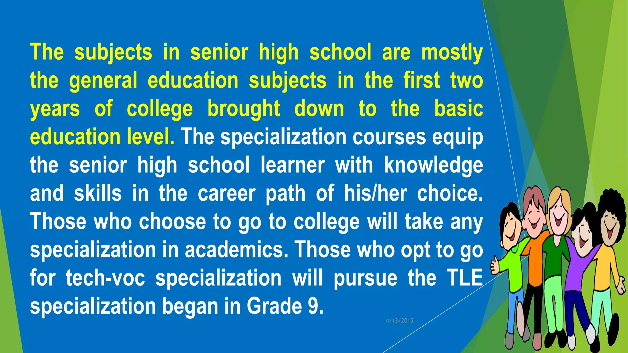 The subjects in senior high school are mostly
the general education subjects in the first two
years of college brought down to the basic
education level. The specialization courses equip
the senior high school learner with knowledge
and skills in the career path of his/her choice.
Those who choose to go to college will take any
specialization in academics. Those who opt to go
for tech-voc specialization will pursue the TLE
specialization began in Grade 9. 4/13/2015
 