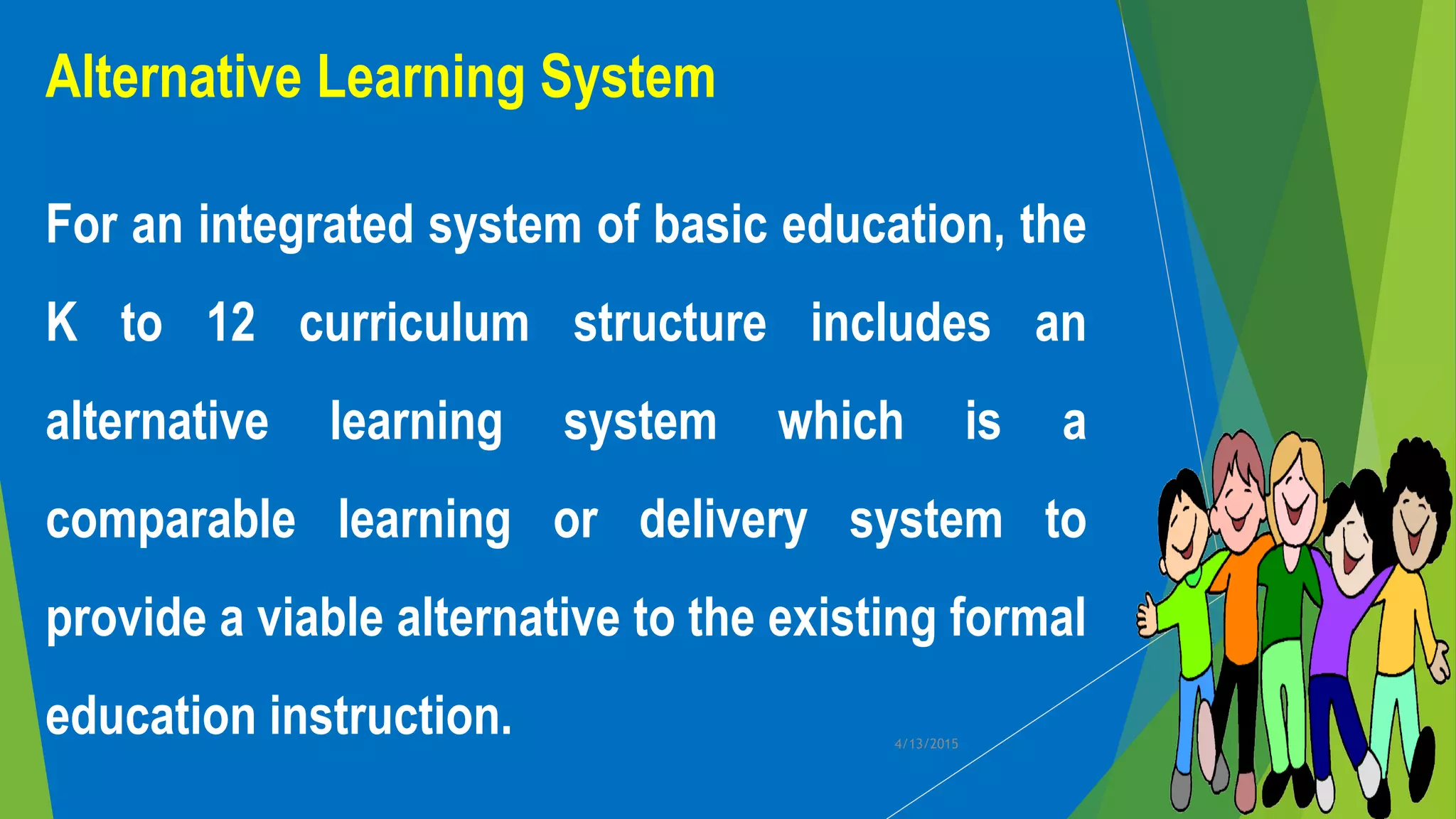 Alternative Learning System
For an integrated system of basic education, the
K to 12 curriculum structure includes an
alternative learning system which is a
comparable learning or delivery system to
provide a viable alternative to the existing formal
education instruction. 4/13/2015
 