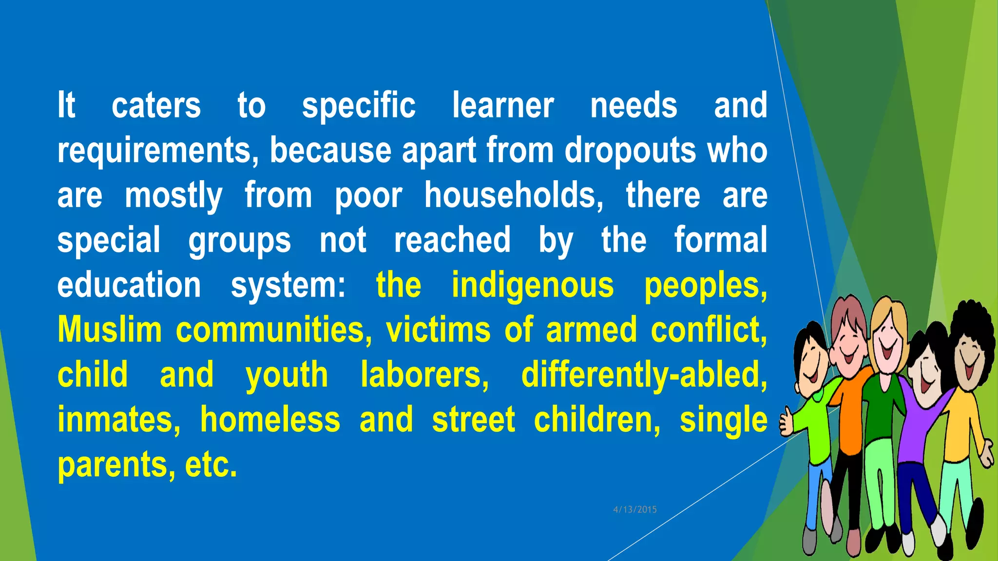 It caters to specific learner needs and
requirements, because apart from dropouts who
are mostly from poor households, there are
special groups not reached by the formal
education system: the indigenous peoples,
Muslim communities, victims of armed conflict,
child and youth laborers, differently-abled,
inmates, homeless and street children, single
parents, etc.
4/13/2015
 