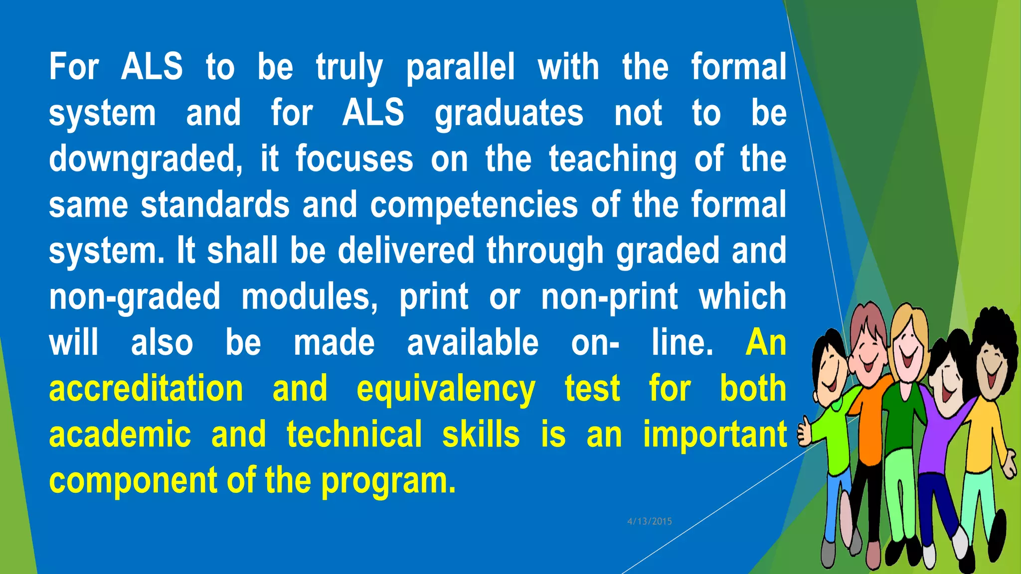 For ALS to be truly parallel with the formal
system and for ALS graduates not to be
downgraded, it focuses on the teaching of the
same standards and competencies of the formal
system. It shall be delivered through graded and
non-graded modules, print or non-print which
will also be made available on- line. An
accreditation and equivalency test for both
academic and technical skills is an important
component of the program.
4/13/2015
 