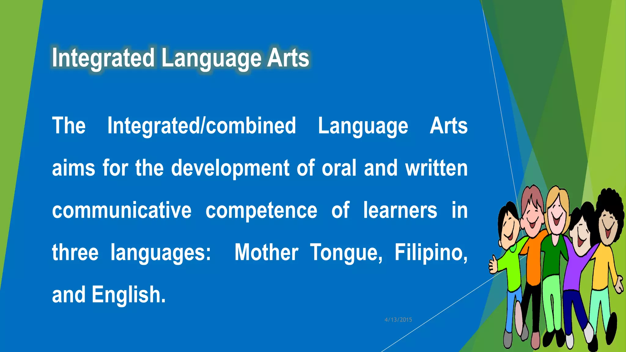 Integrated Language Arts
The Integrated/combined Language Arts
aims for the development of oral and written
communicative competence of learners in
three languages: Mother Tongue, Filipino,
and English.
4/13/2015
 